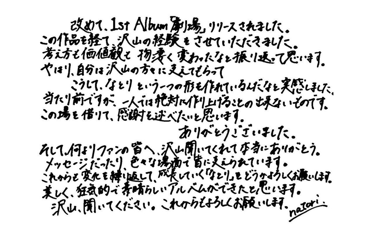 natori_tori_'s tweet photo. 사장님 극장 손글씨 번역,,,

새삼스럽지만, 1st Album 「극장(劇場)」이 발매되었습니다.
이 작품을 거치며 정말 많은 경험을 할 수 있었습니다. 돌이켜보니 생각이나 가치관도 엄청나게 변했구나 싶습니다.
역시 저는 많은 분의 도움을 받으며 이렇게 '나토리'라는 하나의 형태를 만들어 가고 있다는 것을 실감했습니다.
당연한 말이지만, 혼자서는 절대로 만들어낼 수 없는 것들입니다. 이 자리를 빌려 감사의 인사를 전하고 싶습니다. 감사합니다.

그리고 무엇보다 팬 여러분께, 많이 들어주셔서 정말 고마워요.
메시지라든가, 여러 상황 속에서 여러분께 지지받고 있습니다.
앞으로도 변화를 반복하며 성장해 나갈 '나토리'를 부디 잘 부탁드립니다.
아름답고, 광기 어리며, 멋진 앨범이 완성되었다고 생각합니다.
많이 들어주세요. 앞으로도 잘 부탁드립니다.
- natori