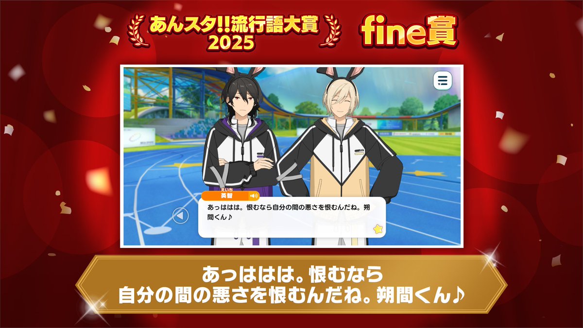 【🌟あんスタ！！流行語大賞2025🌟】

🕊fine賞🕊
「あっははは。恨むなら自分の間の悪さを恨むんだね。朔間くん♪」

▼出典
メインストーリー
第二章[Athletic Atmos]
伴走/第二話

騎兎戦の競技メンバーを探す零に対して英智が放った一言が見事受賞です✨️

#あんスタ流行語大賞_2025