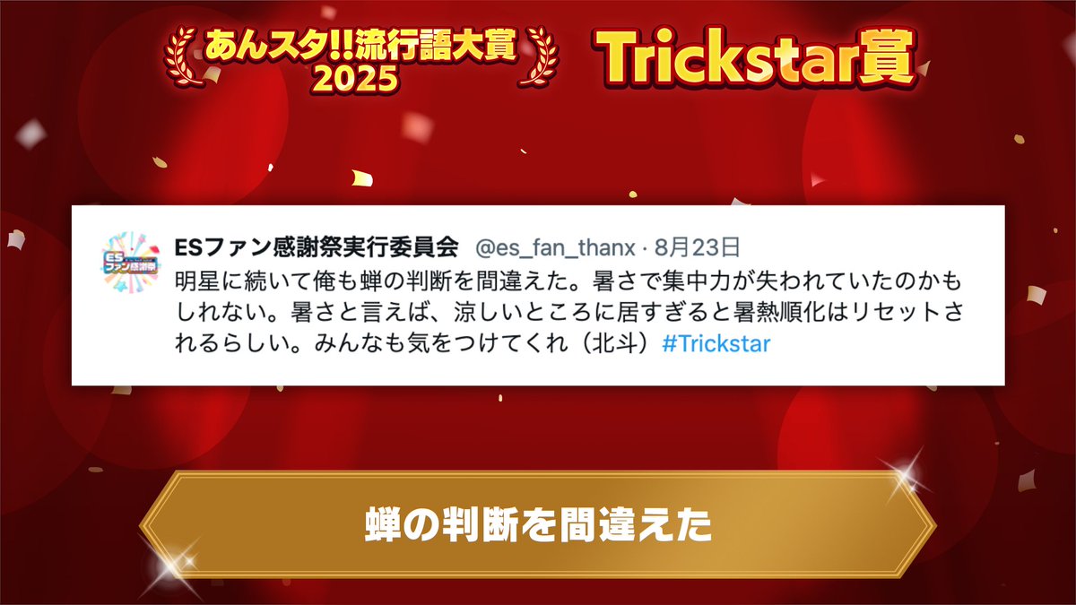 【🌟あんスタ！！流行語大賞2025🌟】

✨Trickstar賞✨
「蝉の判断を間違えた」

▼出典
『ESファン感謝祭』の実行委員会公式アカウント

真夏に投稿された北斗のポストが見事受賞です✨️
x.com/es_fan_thanx/s…

#あんスタ流行語大賞_2025