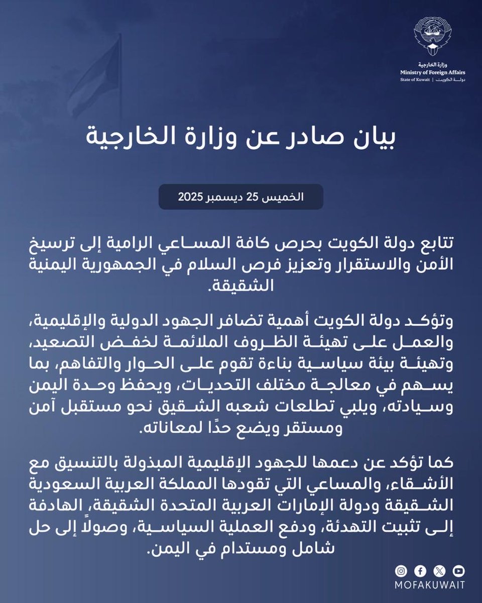 بيان صادر عن وزارة الخارجية 
الخميس 25 ديسمبر 2025

تتابع  دولة الكويت بحرص كافة المساعي الرامية إلى ترسيخ الأمن والاستقرار وتعزيز فرص السلام في الجمهورية اليمنية الشقيقة.

وتؤكد دولة الكويت أهمية تضافر الجهود الدولية والإقليمية، والعمل على تهيئة الظروف الملائمة لخفض التصعيد،