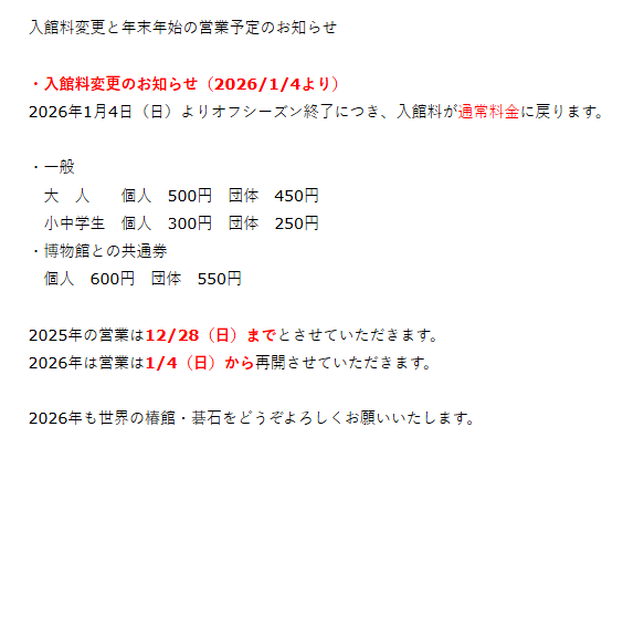 入館料変更と年末年始の営業予定のお知らせ
2026年1月4日（日）よりオフシーズン終了につき入館料が通常料金に戻ります。
2025年の営業は12/28（日）までとさせていただきます。
2026年は営業は1/4（日）から再開させていただきます。 
2026年も世界の椿館・碁石をどうぞよろしくお願いいたします。