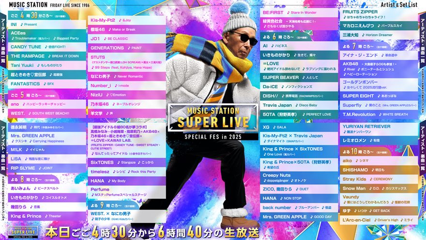 livedoornews's tweet photo. 【今夜】「Mステ SUPER LIVE 2025」タイムテーブル発表！きょう16時半から放送
https://t.co/tBT7xXfAiT

◆出演アーティスト＆タイムテーブル
■午後4時30分ごろ～（五十音順）
INI「Present」
ACEes「Troublemaker（嵐カバー）」「Biggest Party」
CANDY TUNE「倍倍FIGHT!」
THE RAMPAGE「BREAK IT DOWN」
Tani Yuuki「もしものがたり」
超ときめき♡宣伝部「超最強」
FANTASTICS「BFX」

■午後5時ごろ～（五十音順）
ano「ハッピーラッキーチャッピー」
WEST.「SOUTH WEST BEACH!!」
Kis-My-Ft2「&Joy」
櫻坂46「Make or Break」
JO1「BE CLASSIC」
GENERATIONS「PAINT」
STUTS「99 Steps（feat. Kohjiya, Hana Hope）」→ゲストダンサー：原口武蔵（LDH SCREAM）×勇太×三浦大知
なにわ男子「Never Romantic」
Number_i「i-mode」
NiziU「♡Emotion」
乃木坂46「ネーブルオレンジ」
羊文学「声」
BE:FIRST「Stare In Wonder」
緑黄色社会「さもなくば誰がやる」

■よる6時ごろ～（五十音順）
AI「ハピネス」
いきものがかり「生きて、燦々」
＝LOVE「絶対アイドル辞めないで」「ラブソングに襲われる」
SUPER BEAVER「人として」
Da-iCE「ノンフィクションズ」
DISH//「携帯電話」（RADWIMPSカバー）
Travis Japan「Disco Baby」
50TA（狩野英孝）「PERFECT LOVE」
FRUITS ZIPPER「はちゃめちゃわちゃライフ！」
マカロニえんぴつ「パープルスカイ」
三浦大知「Horizon Dreamer」

■よる7時ごろ～（五十音順）
アイナ・ジ・エンド「革命道中」
AKB48「RIVER～ポニーテールとシュシュ～ヘビーローテーション」
ゴールデンボンバー「女々しくて 2025流行語ver.」
SUPER EIGHT「あおっぱな」
Superfly「僕のこと」
T.M.Revolution「WHITE BREATH」
德永英明「時代」（中島みゆきカバー）
Mrs. GREEN APPLE「クスシキ」「Carrying Happiness」
M!LK「イイじゃん」
LiSA「残酷な夜に輝け」
RIP SLYME「JOINT」

■よる8時ごろ～（五十音順）
あいみょん「ビーナスベルト」
いきものがかり「コイスルオトメ」
幾田りら「恋風」
King & Prince「Theater」
『最強アイドル8組80名夢コラボ』高橋みなみ・小嶋陽菜・指原莉乃×AKB48×乃木坂46×超ときめき♡宣伝部×＝LOVE×KAWAII LAB.（FRUITS ZIPPER・CANDY TUNE・SWEET STEADY・CUTIE STREET）「なんてったってアイドル」（小泉今日子カバー）
SixTONES「Stargaze」「こっから」
timelesz「レシピ」「Rock this Party」
HANA「My Body」
Perfume「Mステ×Perfumeスペシャルステージ」

■よる9時ごろ～（五十音順）
WEST.×なにわ男子「硝子の少年」（KinKi Kidsカバー）
XG「GALA」
Kis-My-Ft2×Travis Japan「ダイナマイト」（SMAPカバー）
King & Prince×SixTONES「One Love」（嵐カバー）
King & Prince×50TA「希望の丘」
Creepy Nuts「doppelgänger」「オトノケ」
ZICO, 幾田りら「DUET」
HANA「NON STOP」
back number「ブルーアンバー」「怪盗」
Mrs. GREEN APPLE「GOOD DAY」
YURIYAN RETRIEVER「難波ナンバーワン」
レミオロメン「粉雪」

■よる10時ごろ～（五十音順）
aiko「シネマ」
SHISHAMO「明日も」
Stray Kids「CEREMONY」
Snow Man「D.D.」「カリスマックス」
Vaundy「僕にはどうしてわかるんだろう」「怪獣の花唄」
ゆず「いつか」「GET BACK」
L’Arc-en-Ciel「Driver’s High」「ミライ」