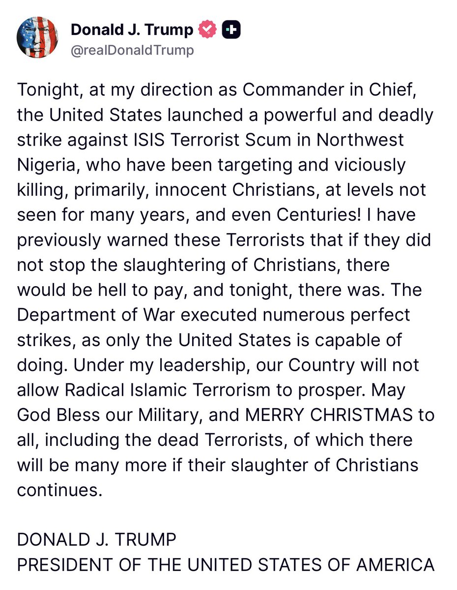 jon_delorraine's tweet photo. 🔴🇺🇸 ALERTE INFO | 🇳🇬 NIGÉRIA 
Donald Trump annonce que les États-Unis ont bombardé l'Etat Islamique au Nigeria suite à leurs attaques contre les chrétiens.

Voici son communiqué : 
Ce soir, sur mon ordre en tant que Commandant en chef, les États-Unis ont lancé une frappe puissante et meurtrière contre la racaille terroriste de l’État islamique dans le nord-ouest du Nigeria, qui ciblait et assassinait sauvagement, principalement, des chrétiens innocents, à un niveau jamais vu depuis de nombreuses années, voire des siècles.

J’avais déjà averti ces terroristes que s’ils ne mettaient pas fin au massacre des chrétiens, il y aurait l’enfer à payer et ce soir, ce fut le cas.

Le Département de la Guerre a exécuté de nombreuses frappes parfaites, comme seuls les États-Unis en sont capables.

Sous mon leadership, notre pays ne permettra pas au terrorisme islamiste radical de prospérer.

Que Dieu bénisse notre armée, et JOYEUX NOËL à tous, y compris aux terroristes morts et il y en aura beaucoup d’autres si le massacre des chrétiens se poursuit.

DONALD J. TRUMP
PRÉSIDENT DES ÉTATS-UNIS D’AMÉRIQUE