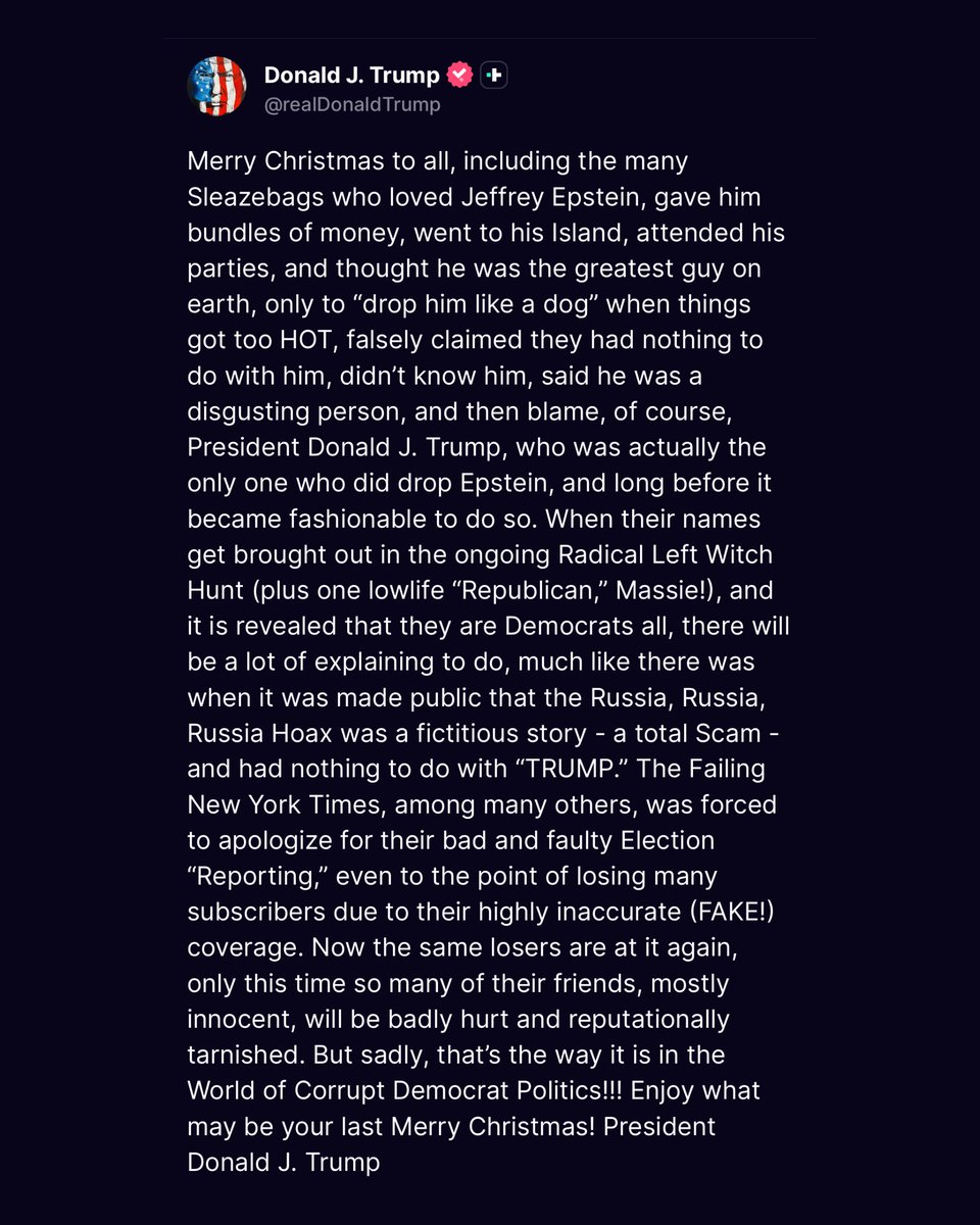 nicksortor's tweet photo. 🚨 JUST IN: President Trump shoots a WARNING SHOT at friends of Epstein in a “Merry Christmas” post

“Merry Christmas to all, including the many SLEAZEBAGS who loved Jeffrey Epstein…” 

“Enjoy what may be your last Merry Christmas!” 👀 https://t.co/sUVeoyzHvd