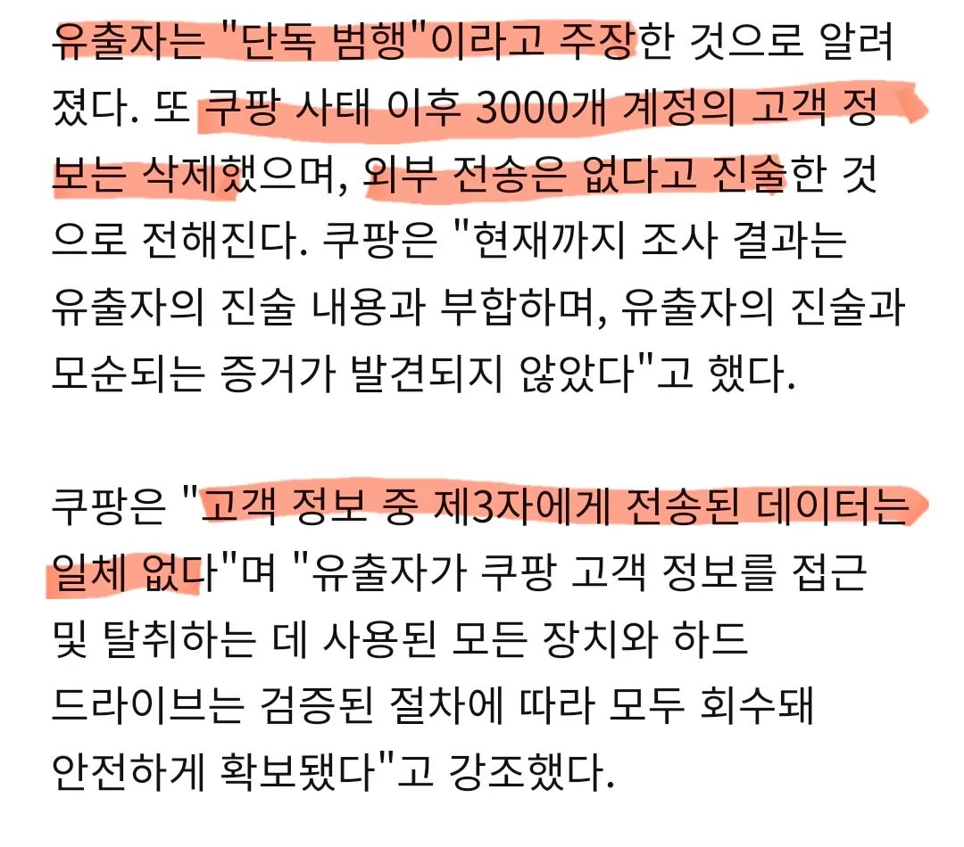 완전 빡친 쿠팡

유출자 추적해서 잡고 자백받음.

잠수부까지 동원해서 파기한 증거 획득해서 포렌식.

3개 글로벌 사이버 보안기업 통해 관련 내용조사￼.

스스로 유출자 자백받고 증거도 찾아

정부에 자료제출한지가 제법 됐는데도

공개도 안하고 돌아가는 꼴도 이상하고

압박은 더해져서 자체