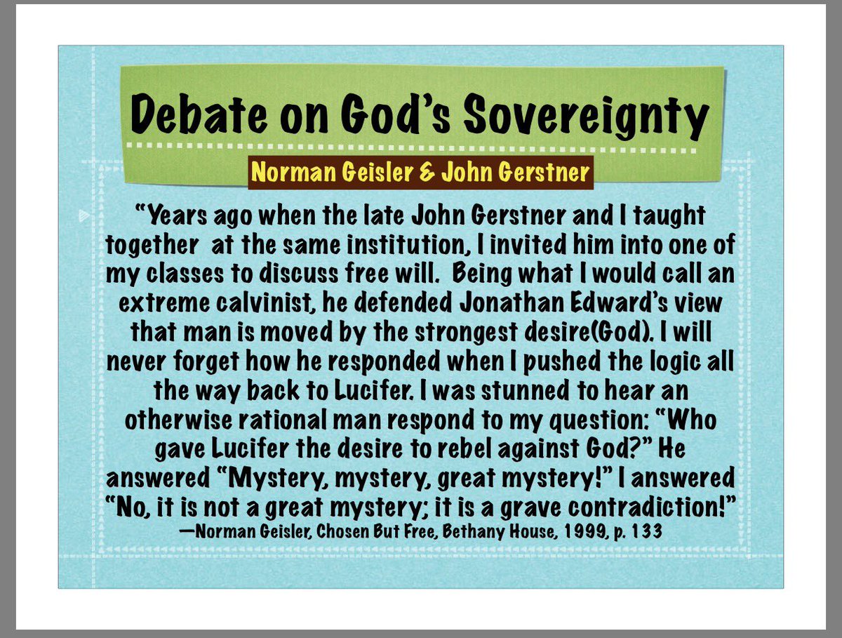TodAshby's tweet photo. First, Turek slightly misstated the exchange between Gerstner and Geisler. John Gerstner did not argue that “God gives man the desire of his heart” in some crude, mechanical sense, as though desires are injected wholesale. He was defending the Edwardsian point that the will always follows the strongest inclination, and that God, as first cause, orders reality without being the moral agent of creaturely sin. That distinction matters, because it’s exactly where Geisler’s charge fails.

When Norman Geisler asks, “Who gave Lucifer the desire to rebel?” he is forcing a false dilemma. Either God directly authored the sinful desire, or the system collapses. But that dilemma only exists if you flatten all causation into a single category and deny the Creator/creature distinction.

Classical Christian theology has never done that.

Lucifer was created good, upright, rational, and mutable. The desire to rebel did not need to be positively created by God as an evil object. It arose from a finite will turning away from the highest good. God decreed the event; Lucifer authored the sin. Same event. Different causal orders. Different moral ownership. That is not a contradiction unless you’ve already assumed that God and creatures operate on the same moral plane.

Notice Geisler’s sleight of hand. Geisler hears “mystery” and translates it as “logical incoherence.” But mystery in classical theology does not mean “A and not-A.” It means the coherence exceeds our creaturely comprehension without violating logic. The Trinity is a mystery. The incarnation is a mystery. Providence itself is a mystery. If “mystery = contradiction,” orthodox Christianity collapses immediately.

What’s really happening is this, Geisler’s system cannot tolerate asymmetrical causation. If God determines outcomes, He must also bear moral blame, unless you allow for layered causality. But once you allow that, the Calvinist position is no longer incoherent; it’s simply biblical.

Ironically, Geisler’s own libertarian framework fares worse. If Lucifer’s desire to rebel was not determined by God or by prior nature or inclination, then it was either uncaused (pure randomness) or self-caused (which is incoherent). Either way, you’ve lost moral responsibility, the very thing libertarian freedom is supposed to protect.

So no, calling it a “grave contradiction” doesn’t make it one. It just signals where the philosophical pressure point is.

The real contradiction only appears if you refuse to let God be God and insist that creaturely freedom must operate independently of His decree. Scripture never grants that assumption. Neither should we.