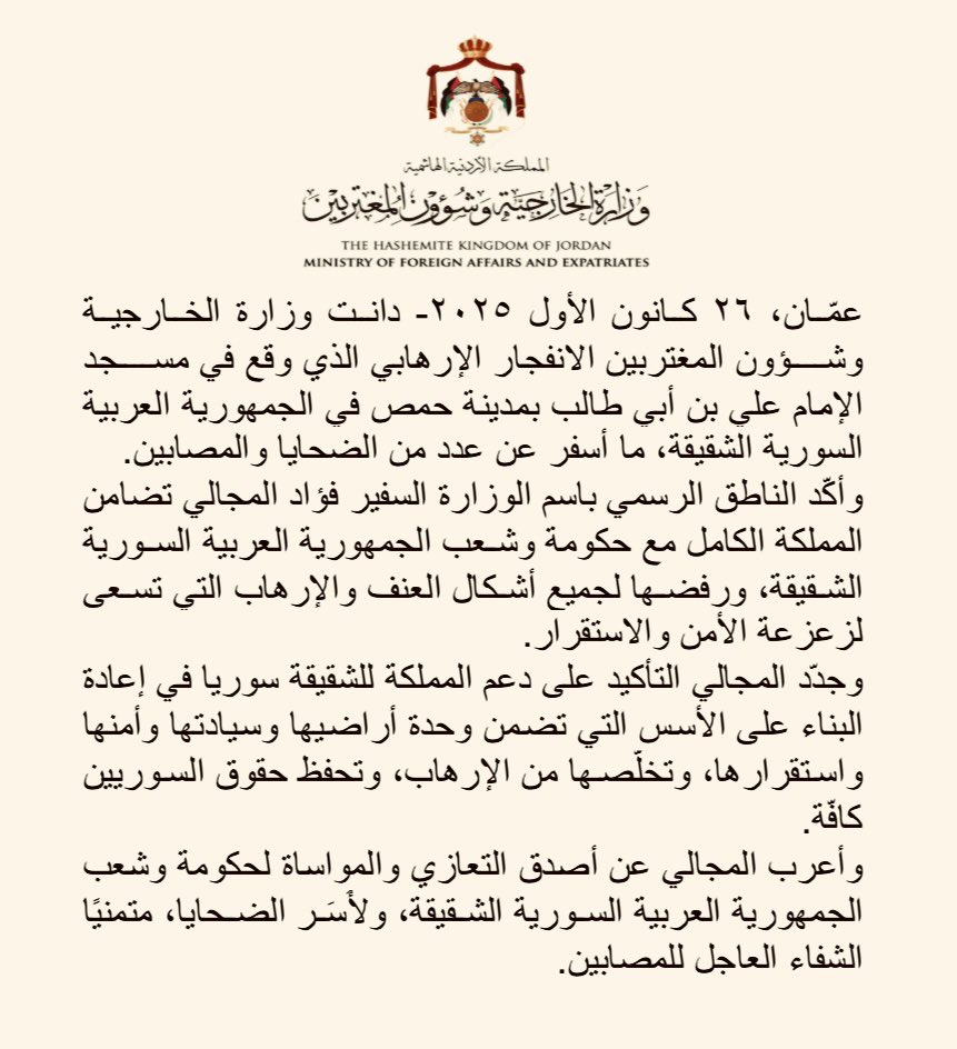 دانت وزارة الخارجية وشؤون المغتربين الانفجار الإرهابي الذي وقع في مسجد الإمام علي بن أبي طالب بمدينة حمص في الجمهورية العربية السورية الشقيقة، ما أسفر عن عدد من الضحايا والمصابين.

وأكّد الناطق الرسمي باسم الوزارة السفير فؤاد المجالي تضامن المملكة الكامل مع حكومة وشعب الجمهورية