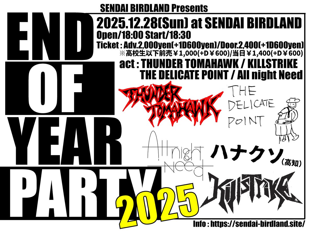 【緊急追加アクト！】
12/28(日)
SENDAI BIRDLAND Pre.
[END OF THE YEAR PARTY 2025]
Op18:00/St18:30
前売2000/当日2400
高校生以下 前売1000/当日1400
(+D別)
[act]
ハナクソ(高知)🆕
THUNDER TOMAHAWK
Killstrike
THE DELICATE POINT
All night Need

【予約はバーランメール予約＆各出演者まで】