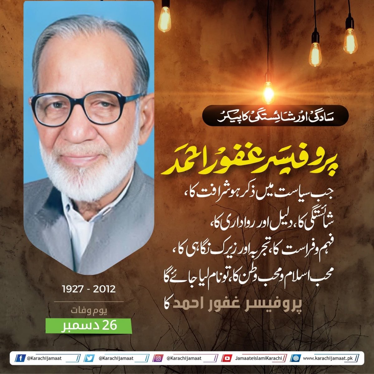 یومِ وفات - 26 دسمبر  
1927 - 2012 
سادگی اور شائستگی کا پیکر
پروفیسر غفور احمد

 جب سیاست میں ذکر ہو شرافت کا، شائستگی کا،دلیل اور رواداری کا، فہم و فراست کا ،تجربہ اور زیرک نگاہی کا،
محب اسلام و محب وطن کا، تو نام لیا جائے گا
پروفیسر غفور احمد کا
#Karachi