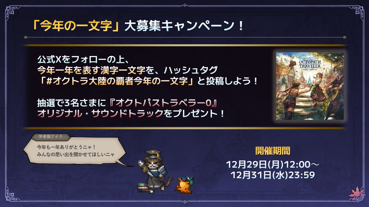 OCTOPATH_SP's tweet photo. ＼今年の一文字を大募集！／
『 #オクトパストラベラー0』が発売され、シリーズにとってもメモリアルだった2025年！

トラベラーの皆さんにとって、今年一年を表す漢字一文字を
#オクトラ大陸の覇者今年の一文字
のハッシュタグと共に投稿してください!!

抽選で3名さまに『オクトパストラベラー0』オリジナル・サウンドトラックをプレゼントします！
思い出のスクリーンショットなども大歓迎ですので、皆さんのご参加をお待ちしています。

▼応募方法　
①オクトパストラベラー大陸の覇者(@OCTOPATH_SP)をフォロー
② ハッシュタグ「#オクトラ大陸の覇者今年の一文字」をつけて漢字一文字をポスト

▼開催期間
2025年12月29日(月)12:00～12月31日(水)23:59

#オクトラ大陸の覇者