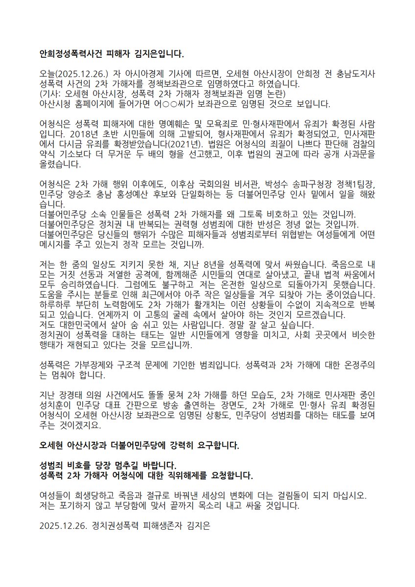 여성들이 희생당하고 죽음과 절규로 바꿔낸 세상의 변화에 더는 걸림돌이 되지 마십시오.
저는 포기하지 않고 부당함에 맞서 끝까지 목소리 내고 싸울 것입니다.

성폭력 2차 가해자 어청식에 대한 직위해제를 강력히 요청합니다.
2025.12.26. 정치권성폭력 피해생존자 김지은