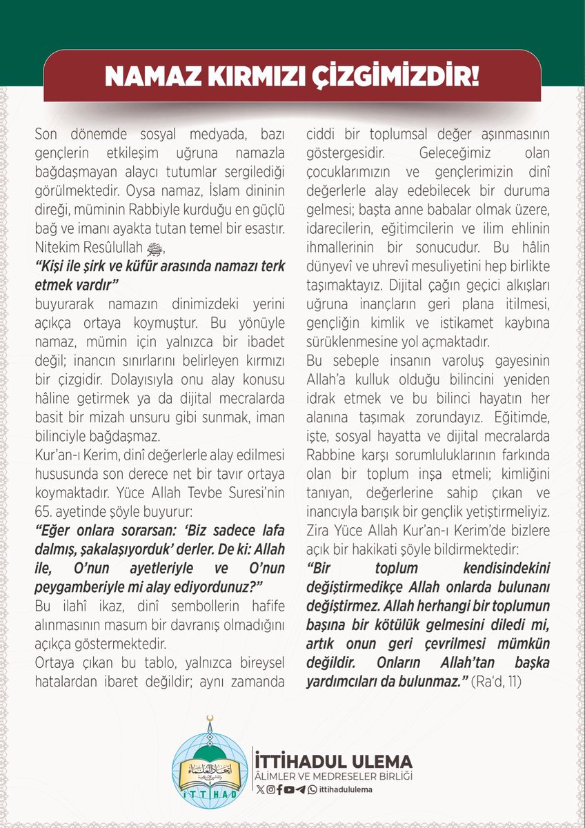 ittihadululema's tweet photo. Son dönemde sosyal medyada, bazı gençlerin etkileşim uğruna namazla bağdaşmayan alaycı tutumlar sergilediği görülmektedir. Oysa namaz, İslam dininin direği, müminin Rabbiyle kurduğu en güçlü bağ ve imanı ayakta tutan temel bir esastır.
Nitekim Resûlullah ﷺ, “Kişi ile şirk ve küfür arasında namazı terk etmek vardır”
buyurarak namazın dinimizdeki yerini açıkça ortaya koymuştur. Bu yönüyle namaz, mümin için yalnızca bir ibadet değil; inancın sınırlarını belirleyen kırmızı bir çizgidir. Dolayısıyla onu alay konusu hâline getirmek ya da dijital mecralarda basit bir mizah unsuru gibi sunmak, iman bilinciyle bağdaşmaz.

Kur’an-ı Kerim, dinî değerlerle alay edilmesi hususunda son derece net bir tavır ortaya koymaktadır. Yüce Allah Tevbe Suresi’nin 65. ayetinde şöyle buyurur:
“Eğer onlara sorarsan: ‘Biz sadece lafa dalmış, şakalaşıyorduk’ derler. De ki: Allah ile, O’nun ayetleriyle ve O’nun peygamberiyle mi alay ediyordunuz?”
Bu ilahî ikaz, dinî sembollerin hafife alınmasının masum bir davranış olmadığını açıkça göstermektedir.
Ortaya çıkan bu tablo, yalnızca bireysel hatalardan ibaret değildir; aynı zamanda ciddi bir toplumsal değer aşınmasının göstergesidir. Geleceğimiz olan çocuklarımızın ve gençlerimizin dinî değerlerle alay edebilecek bir duruma gelmesi; başta anne babalar olmak üzere, idarecilerin, eğitimcilerin ve ilim ehlinin ihmallerinin bir sonucudur. Bu hâlin dünyevî ve uhrevî mesuliyetini hep birlikte taşımaktayız. Dijital çağın geçici alkışları uğruna inançların geri plana itilmesi, gençliğin kimlik ve istikamet kaybına sürüklenmesine yol açmaktadır.
Bu sebeple insanın varoluş gayesinin Allah’a kulluk olduğu bilincini yeniden idrak etmek ve bu bilinci hayatın her alanına taşımak zorundayız. Eğitimde, işte, sosyal hayatta ve dijital mecralarda Rabbine karşı sorumluluklarının farkında olan bir toplum inşa etmeli; kimliğini tanıyan, değerlerine sahip çıkan ve inancıyla barışık bir gençlik yetiştirmeliyiz. Zira Yüce Allah Kur’an-ı Kerim’de bizlere açık bir hakikati şöyle bildirmektedir:
“Bir toplum kendisindekini değiştirmedikçe Allah onlarda bulunanı değiştirmez. Allah herhangi bir toplumun başına bir kötülük gelmesini diledi mi, artık onun geri çevrilmesi mümkün değildir. Onların Allah’tan başka yardımcıları da bulunmaz.” (Ra‘d, 11)