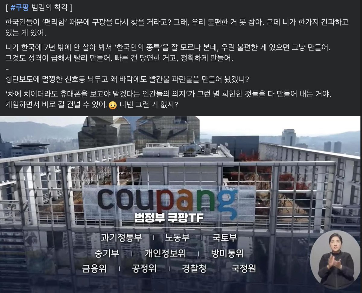 펌) [ #쿠팡 범킴의 착각 ]

한국인들이 ’편리함‘ 때문에 구팡을 다시 찾을 거라고? 그래, 우리 불편한 거 못 참아. 근데 니가 한가지 간과하고 있는 게 있어.
니가 한국에 7년 밖에 안 살아 봐서 ’한국인의 종특‘을 잘 모르나 본데, 우린 불편한 게 있으면 그냥 만들어.
그것도 성격이 급해서 빨리