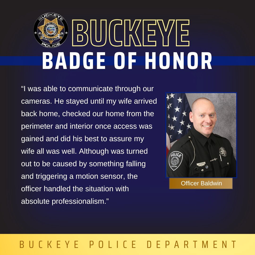 This Buckeye Badge of Honor recognizes Officer Baldwin for his response to a recent alarm call. A resident explains they were away from home when their alarm went off. Officer Baldwin checked the home, inside and outside, and was able to assure the couple they were safe.