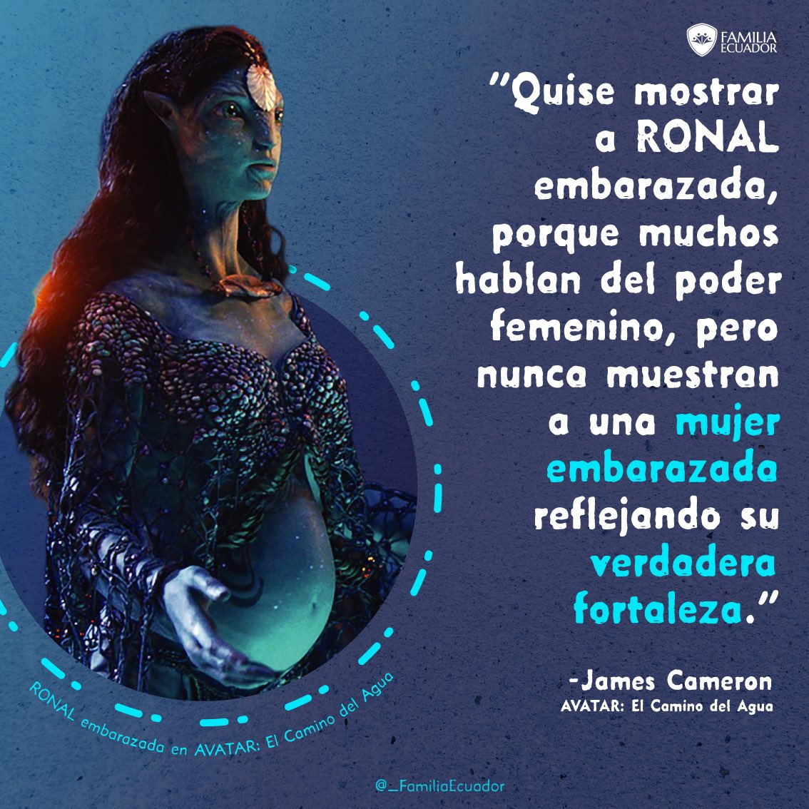 La maternidad, es la fase de mayor fortaleza en una mujer.

“Quise mostrar a RONAL embarazada, porque muchos hablan del poder femenino, pero nunca muestran a una mujer embarazada reflejando su verdadera fortaleza.”

- James Cameron
AVATAR: El Camino del Agua