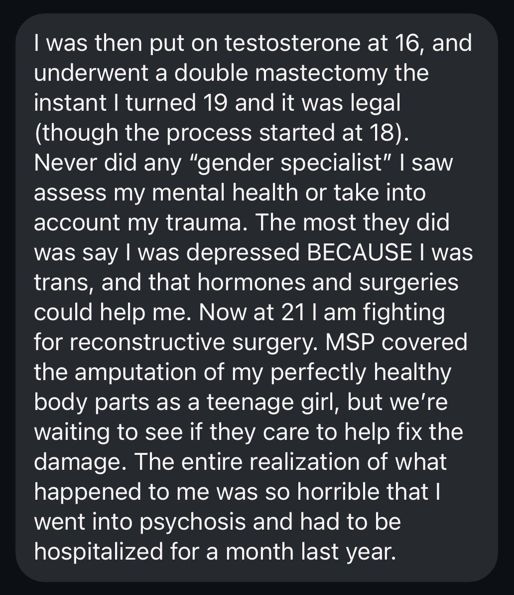 BillboardChris's tweet photo. I received this message a few days ago from a young detransitioner in British Columbia.

She suffered sexual abuse as a child, and was so traumatized she was basically mute. 

She spoke only a few words to the doctor, but was put on puberty blockers after one appointment at the age of 11!

Her doctor said that the lengths of her fingers were indicative of prenatal testosterone exposure that had “made her trans,” and that things like hating her menstrual cycle and the development of her body (both of which started during her sexual abuse) were further proof she’d been born in the wrong body.

She was put on testosterone at 16, and had a double mastectomy at 19. She is now only 21 and recently went into psychosis and had to be hospitalized when she realized the horrors of what has been done to her.

She is now struggling to get reconstructive surgery. The BC Medical Services Plan of course funded the child abuse and amputation of her breasts, but it’s a fight to get any help with reconstruction.

Here is her full message to me, posted with her permission.

She would love to sue, so if any lawyers are willing to take this on pro bono, please reach out to me. This abuse doesn’t stop until we make it stop.

“Hi there, my uncle had met you recently and advised me to check out what you do. As a child victim of transgender ideology, now adult detransitioner, I wanted to thank you for your incredible work. I am in BC Canada myself and at age 11 in 2015, I was brought in to see a “gender specialist” after coming across transgenderism on YouTube. After years of severe abuse, the notion that I could simply ‘opt out’ of femaleness and avoid being assaulted again by another man sounded miraculous.. I was so traumatized that I was mute, spoke maybe a few words to this doctor. She said that the lengths of my fingers were indicative of prenatal testosterone exposure that had “made me trans”, and that things like hating my menstrual cycle and the development of my body (both of which started during my sexual abuse) were further proof I’d been born in the wrong body.. She was a doctor, and I was a child, so I trusted her. She prescribed me puberty blockers after one session.

“I was then put on testosterone at 16, and underwent a double mastectomy the instant I turned 19 and it was legal (though the process started at 18). Never did any “gender specialist” I saw assess my mental health or take into account my trauma. The most they did was say I was depressed BECAUSE I was trans, and that hormones and surgeries could help me. Now at 21 I am fighting for reconstructive surgery. MSP covered the amputation of my perfectly healthy body parts as a teenage girl, but we’re waiting to see if they care to help fix the damage. The entire realization of what happened to me was so horrible that I went into psychosis and had to be hospitalized for a month last year.

“I wanted to thank you for so bravely advocating against this evil. I have no idea if you will read these messages but thank you so much for what you do. I will share your page with as many people as I can in the hope that more will realize the damage that has been, and is still being done, to our children and vulnerable people. Thank you.”