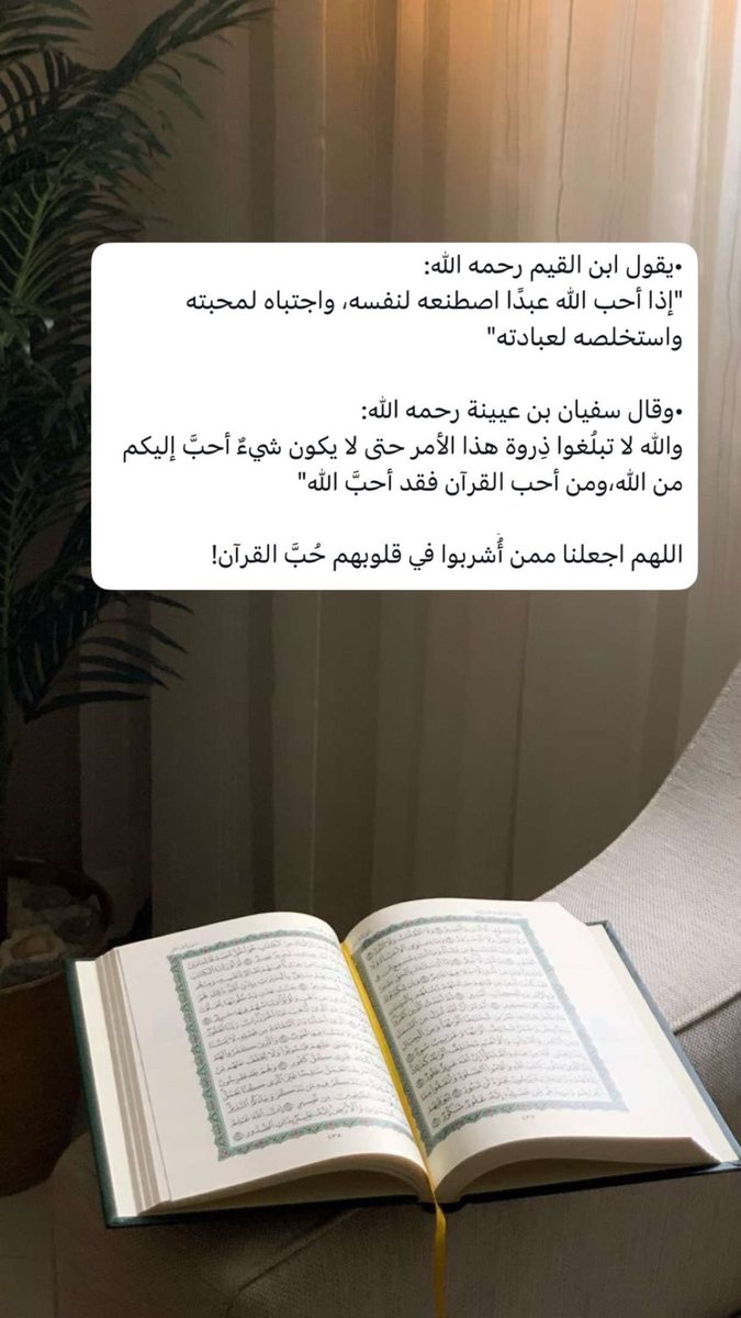 •يقول ابن القيم رحمه الله:
"إذا أحب الله عبدًا اصطنعه لنفسه، واجتباه لمحبته واستخلصه لعبادته"

•وقال سفيان بن عيينة رحمه الله:
والله لا تبلُغوا ذِروة هذا الأمر حتى لا يكون شيءٌ أحبَّ إليكم من الله،ومن أحب القرآن فقد أحبَّ الله"

اللهم اجعلنا ممن أُُشربوا في قلوبهم حُبَّ القرآن!