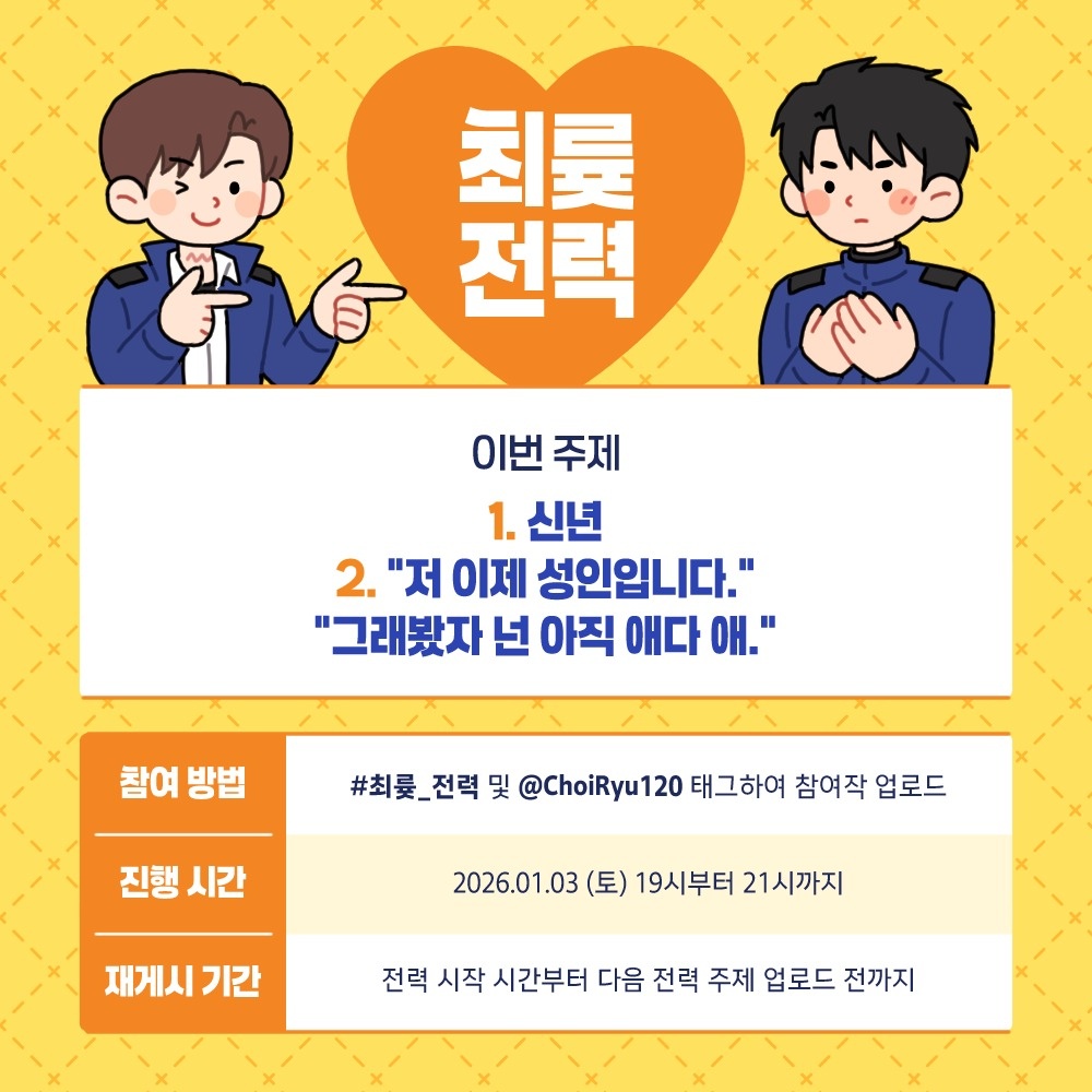 최륮 120분 전력 _회차 주제를 공개합니다. ❤

[신년]
["저 이제 성인입니다." / "그래봤자 넌 아직 애다 애."]

1월 3일 19시부터 21시까지 #최륮_전력 및 해당 계정을 태그하여 참여작을 업로드해 주세요!