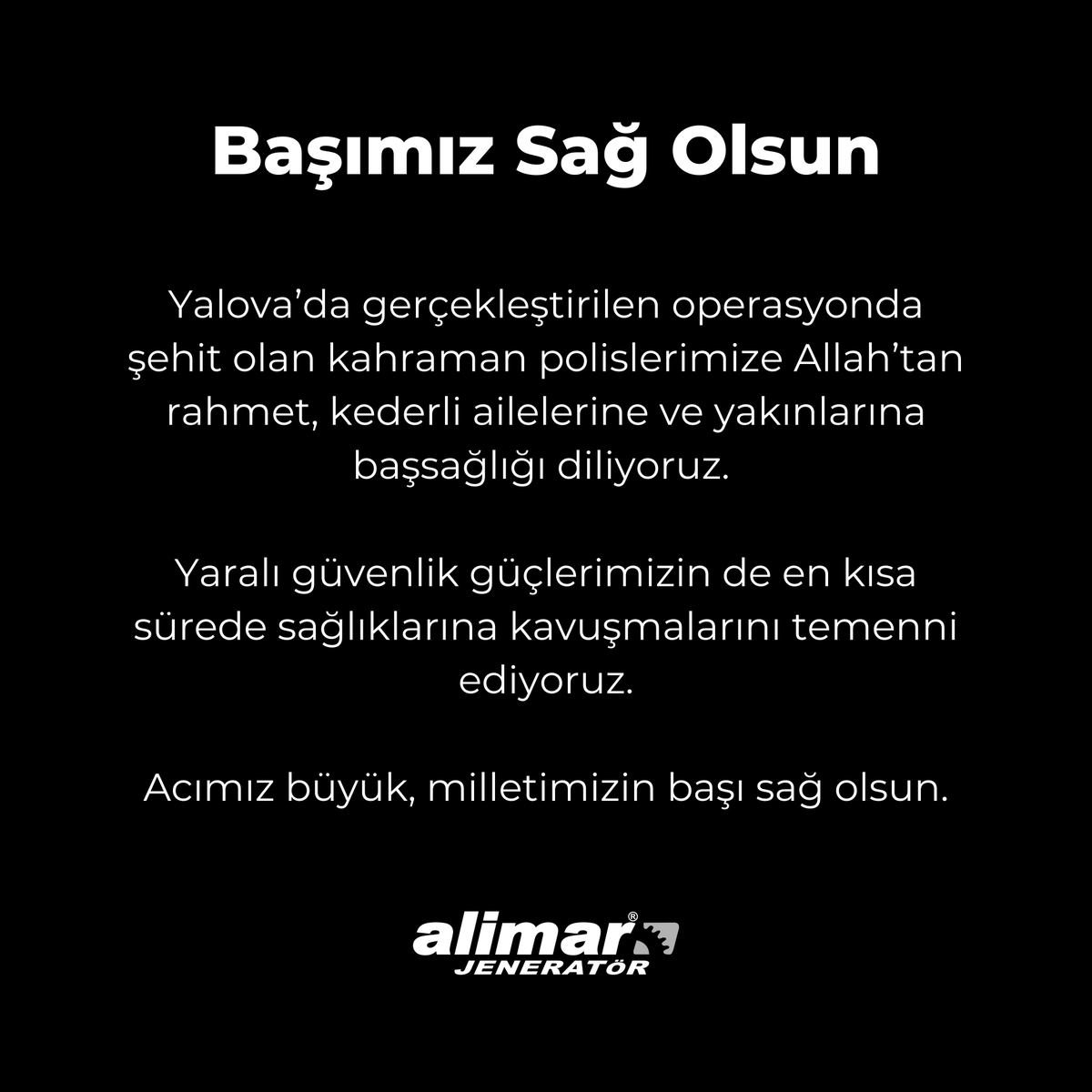 Başımız Sağ Olsun

Yalova’da gerçekleştirilen operasyonda şehit olan kahraman polislerimize Allah’tan rahmet, kederli ailelerine ve yakınlarına başsağlığı diliyoruz.

Yaralı güvenlik güçlerimizin de en kısa sürede sağlıklarına kavuşmalarını temenni ediyoruz.