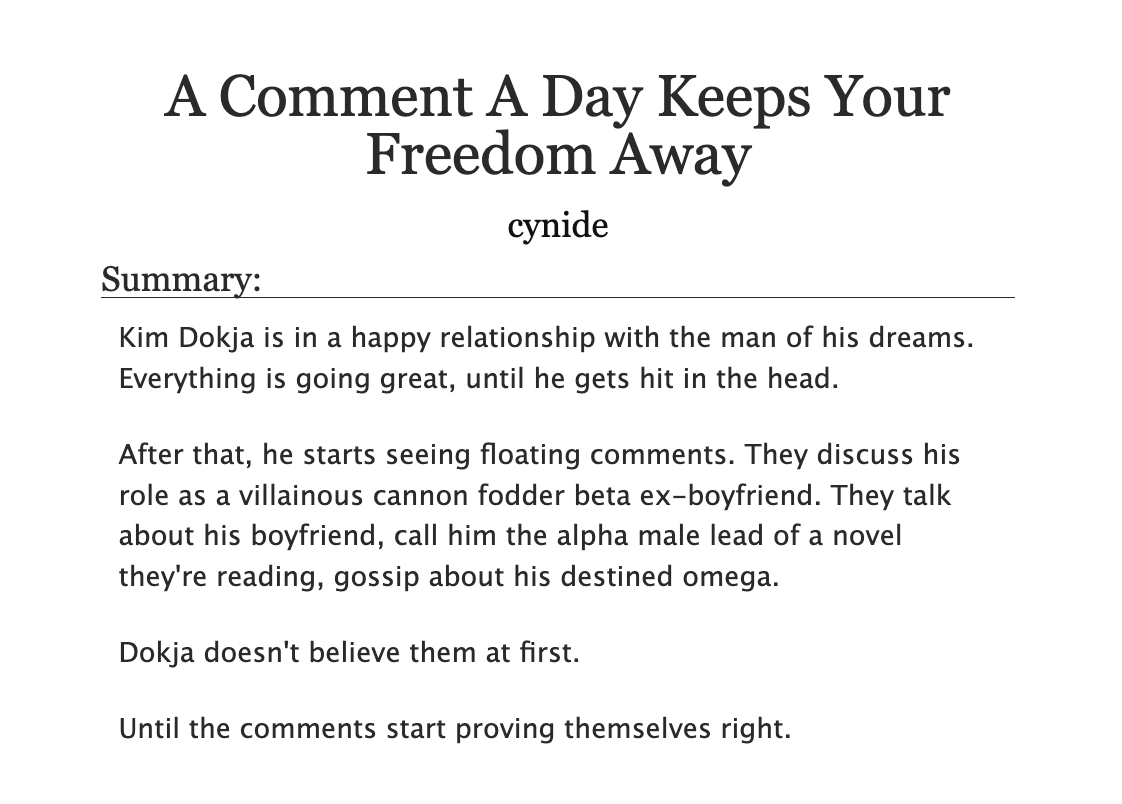 A Comment A Day Keeps Your Freedom Away by cynide
Summary:
Kim Dokja is in a happy relationship with the man of his dreams. Everything is going great, until he gets hit in the head.

After that, he starts seeing floating comments. They discuss his role as a villainous cannon fodder beta ex-boyfriend. They talk about his boyfriend, call him the alpha male lead of a novel they're reading, gossip about his destined omega.

Dokja doesn't believe them at first.

Until the comments start proving themselves right