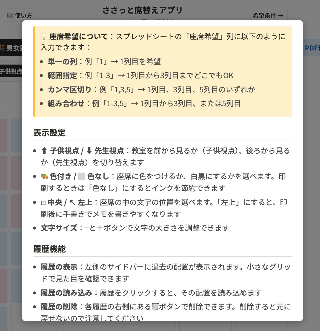 zawasasa's tweet photo. 本当に自分が欲しい「席替えアプリ」を作りました。

デモ版を作ったので以下のURLから動かしてみてください。

自分のクラスで毎月行っている席替えなんですけれど、シャッフル機能を使って、結局先生がちょっと調整とかしてるんですよね。

使い方のイメージは、ざっくりシャッフルして雰囲気を見ながら先生が調整するっていうアプリです。

デモ版を作ったので以下のURLから動かしてみてください。

https://t.co/aOqeX17HkB

裏側のスプレッドシートに子供の名前とか性別とか、座席の希望列を入力しておきます。

-----
📖 使い方マニュアル
基本的な使い方
このアプリは、教室の座席配置を簡単に作成・管理できるツールです。

列数選択：教室の列数を5〜8列から選べます
座席の移動：座席をドラッグ&ドロップで自由に移動できます
配置の保存：左側の「現在の配置を記録」ボタンで履歴に保存できます
シャッフル機能
4種類の並べ替え方法があります：

🔀 シャッフル：完全にランダムに席を並び替えます。座席希望（前の列を希望している子）は優先されます。

👫 男女列シャッフル：1列目が男子、2列目が女子、3列目が男子...というように、列ごとに男女を分けます。押すたびに男子スタートと女子スタートが交互に変わります。

🏁 男女市松シャッフル：市松模様のように、隣や後ろの席が異性になるように配置します。右上の席が押すたびに男子と女子で交互に変わります。

📋 出席番号順：出席番号の小さい順に、右側の列から左に向かって配置します。右端の列の上から下、次に右から2列目の上から下...という順番で配置されます。

💡 座席希望について：スプレッドシートの「座席希望」列に以下のように入力できます：
単一の列：例「1」→ 1列目を希望
範囲指定：例「1-3」→ 1列目から3列目までどこでもOK
カンマ区切り：例「1,3,5」→ 1列目、3列目、5列目のいずれか
組み合わせ：例「1-3,5」→ 1列目から3列目、または5列目

表示設定
⬆ 子供視点 / ⬇ 先生視点：教室を前から見るか（子供視点）、後ろから見るか（先生視点）を切り替えます

🎨 色付き / ⬜ 色なし：座席に色をつけるか、白黒にするかを選べます。印刷するときは「色なし」にするとインクを節約できます

⊡ 中央 / ↖ 左上：座席の中の文字の位置を選べます。「左上」にすると、印刷後に手書きでメモを書きやすくなります

文字サイズ：−と＋ボタンで文字の大きさを調整できます

履歴機能
履歴の表示：左側のサイドバーに過去の配置が表示されます。小さなグリッドで見た目を確認できます
履歴の読み込み：履歴をクリックすると、その配置を読み込めます
履歴の削除：各履歴の右側にある🗑️ボタンで削除できます。削除すると元に戻せないので注意してください

印刷・PDF保存
🖨️ PDF保存 / 印刷ボタンを押すと、現在の画面をそのまま印刷できます
印刷時は、見ている画面の設定（視点、色、文字配置）がそのまま反映されます
タイトルは印刷されず、日付だけが表示されます

スプレッドシートの設定
「設定シート」に以下の列を用意してください：

A列：出席番号（1, 2, 3...）
B列：名前（児童の名前）
C列：性別（「男」または「女」）
D列：座席希望（希望する列の番号。以下の形式で入力できます）単一：1（1列目を希望）
範囲：1-3（1列目から3列目までどこでもOK）
複数：1,3,5（1列目、3列目、5列目のいずれか）
組み合わせ：1-3,5（1列目から3列目、または5列目）

💡 座席希望は空欄でもOKです。空欄の場合はどこに配置されても構わない子として扱われます。
よくある質問
Q: 人数が列数で割り切れない場合は？
A: 空席は自動的に最後の行にまとめられます。途中に空席はできません。
Q: 男子と女子の人数が違う場合は？
A: 男女列シャッフルや市松シャッフルで、最後の方の席が同じ性別が続くことがあります。これは正常な動作です。
Q: 座席希望が叶わない場合は？
A: 希望の列に空きがない場合や、性別ルールに合わない場合は、他の席に配置されます。