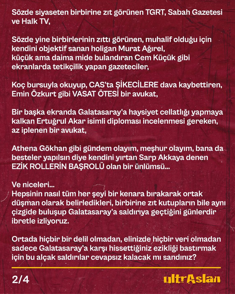ultrAslanUNI's tweet photo. #GalatasarayTekSizHepiniz

Bir süredir gündemde sıcaklığını koruyan operasyonlarla ilgili olarak savcılığın şeffaf, doğru ve eksiksiz şekilde soruşturmayı yürütmesinin önemini defalarca vurguladık. 

Bu yüzden iddialara değil, sonuçlara odaklandık, hiçbir iddia üstünden kimseyle ilgili bir söylemde bulunmadık.

Mevcut soruşturmalarda konuyu sulandıracak her türlü söylemden uzak durduk. 

Ancak görüyoruz ki uluslararası mahkemelerden bile ceza almayı başarmış arsız bir camianın azgın medya aparatları günlerdir ağzından salyalar saçarak alçakça Galatasaray'a saldırıyor! 

🟥 Sözde siyaseten birbirine zıt görünen TGRT, Sabah Gazetesi ve Halk TV,

🟥 Sözde yine birbirlerinin zıttı görünen, muhalif olduğu için kendini objektif sanan holigan Murat Ağırel, küçük ama daima mide bulandıran Cem Küçük gibi ekranlarda tetikçilik yapan gazeteciler, 

🟥 Koç bursuyla okuyup, CAS'ta ŞİKECİLERE dava kaybettiren, Emin Özkurt gibi VASAT ÖTESİ bir avukat, 

🟥 Bir başka ekranda Galatasaray'a haysiyet cellatlığı yapmaya kalkan Ertuğrul Akar isimli diploması incelenmesi gereken, az iplenen bir avukat,

🟥 Athena Gökhan gibi gündem olayım, meşhur olayım, bana da besteler yapılsın diye kendini yırtan Sarp Akkaya denen EZİK ROLLERİN BAŞROLÜ olan bir ünlümsü...

Ve niceleri... 
Hepsinin nasıl tüm her şeyi bir kenara bırakarak ortak düşman olarak belirledikleri, birbirine zıt kutupların bile aynı çizgide buluşup Galatasaray'a saldırıya geçtiğini günlerdir ibretle izliyoruz.

Ortada hiçbir bir delil olmadan, elinizde hiçbir veri olmadan sadece Galatasaray'a karşı hissettiğiniz ezikliği bastırmak için bu alçak saldırılar cevapsız kalacak mı sandınız? 

Senelerdir;

❌FETÖCÜLERLE dostluk maçı organizasyonlarından, 

❌Yasaklı madde kullanmaya, 

❌Irkçıl��ktan, 

❌FETÖ’ye dominik pasaportçuluğuna,

❌FETÖ borsacılığından, 

❌Kamuyu zarara uğratarak devleti dolandırmaya,

❌UEFA’dan tescilli şike ve teşvikten,

❌FETÖ’nün platin sponsorluğuna, 

bulaşmadık suç bırakmayan yönetimlerinizin PİSLİKLERİNİ sesiniz çok çıkarsa Galatasaray'a bulaştırırız mı sandınız?

Günlerdir Galatasaray’ın doğrudan hiçbir tarafı olmadığı, Galatasaray’la ilişkisiz bir soruşturmayı ekranlardan, gazetelerden, sosyal medya hesaplarından, Galatasaray’la ilgili yürütülen bir soruşturma gibi algı yapan, geçmişe dönük puan silmelerin olabileceğini yayan, şampiyonlukların el değiştirebileceğini söyleyen hatta ligden düşme bile olabileceğini yazan bu ahlak yoksunlarına karşı yönetimimiz gereken hukuki aksiyonları alacaktır.

Taraftarlarımız da bunlara karşı her türlü boykotu tüm platformlarda en yüksek sesle uygulamaya koymalıdır!

TÜRKİYE’DİR GALATASARAY! #ultrAslanUNI