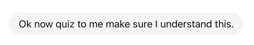 After a deep dive on a topic with an LLM, I'm finding myself wrapping up the conversation with a simple ask: "Now quiz me to make sure I understand this."

Without that, I feel like I'm watching a cooking show. Feeling like I can make the dish because I watched someone else make