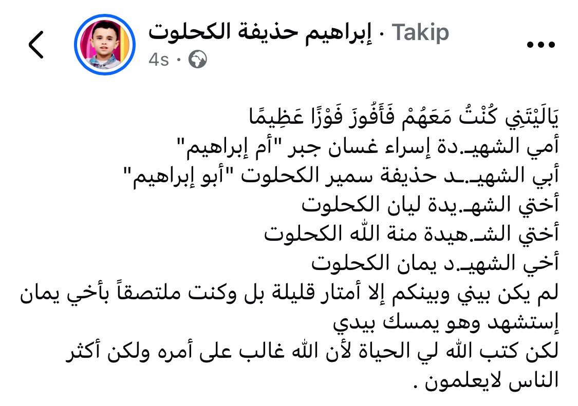 Şehit Ebu Ubeyde’nin oğlu İbrahim’in paylaşımı:

“Keşke onlarla birlikte olsaydım da büyük bir kurtuluşa erseydim.”

Şehide annem Esra Gassan Cebr (Ümmü İbrahim)
Şehit babam Huzeyfe Semir el-Kahlût (Ebu İbrahim)
Şehide kız kardeşim Liyan el-Kahlût
Şehide kız kardeşim Minetullah