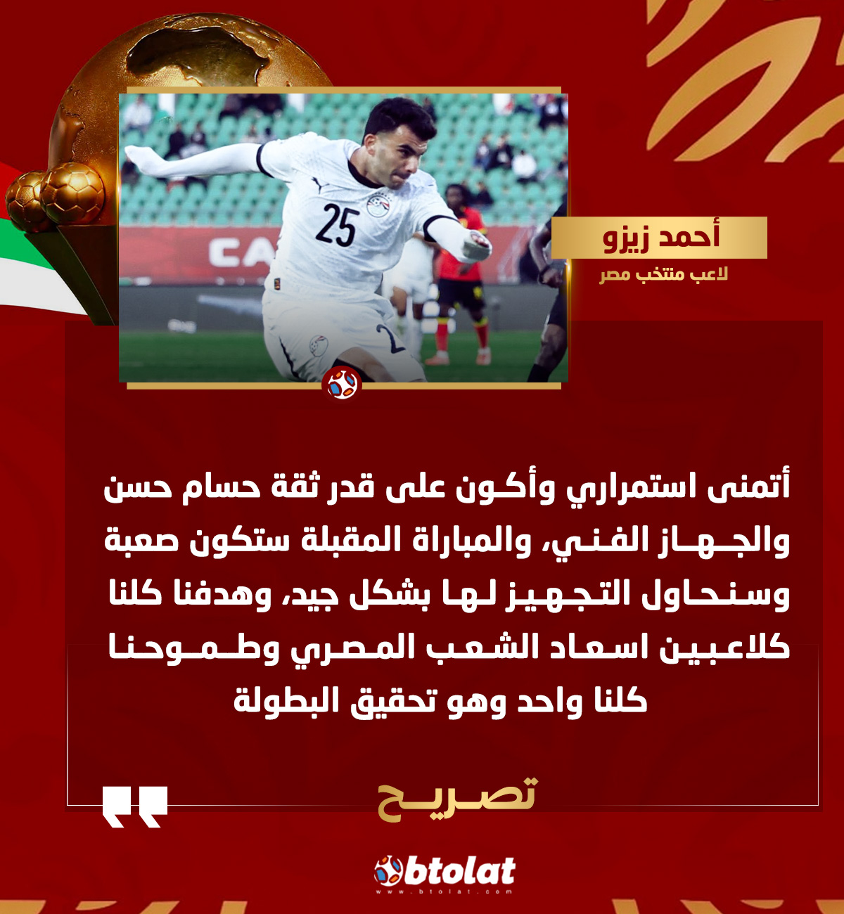 زيزو. أتمنى استمراري وأكون على قدر ثقة حسام حسن والجهاز الفني، والمباراة المقبلة ستكون صعبة وسنحاول التجهيز لها بشكل جيد، وهدفنا كلنا كلاعبين اسعاد الشعب المصري وطموحنا كلنا واحد وهو تحقيق البطولة 