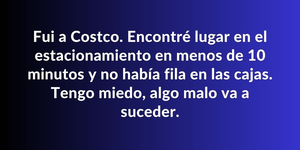 Fui a Costco. Encontré lugar en el estacionamiento en menos de 10 minutos y no había fila en las cajas.
Tengo miedo, algo malo va a suceder.