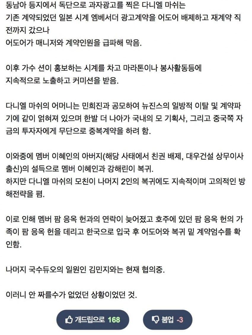 Snper22's tweet photo. Summary of the alleged circumstances behind Danielle's contract termination.

🔺 Danielle reportedly filmed a snack commercial in Southeast Asia and other places without ADOR's permission. There is said to be photo evidence of this.
🔺 Danielle re-signed an existing OMEGA contract, this time excluding ADOR. ADOR dispatched a manager and contract staff in an attempt to stop it. This incident is said to have caused a loss of trust between ADOR and the NewJeans members.
🔺 Danielle would then wear the watch during public activities such as marathons and volunteer events promoted by Sean, receiving commission from OMEGA.
🔺 Danielle's mother was allegedly involved in NewJeans' unilateral departure from ADOR, in coordination with former CEO Min Heejin.
🔺 Danielle's mother attempted to get the members to sign contracts with a Korean entertainment agency and a Chinese investor.
🔺 Haerin and Hyein returned to ADOR after being persuaded by Hyein's father, who had previously been sued by Hyein's mother to remove his parental rights.
🔺 Danielle's mother attempted to block Hanni and Minji's return, delaying the overall process. As a result, ADOR's contact with Hanni was delayed; Hanni’s family, who were in Australia at the time, eventualy returned to Korea and Hanni rejoined ADOR.
🔺 Minji is still in negotiations.

Given these circumstances, terminating Danielle was unavoidable.