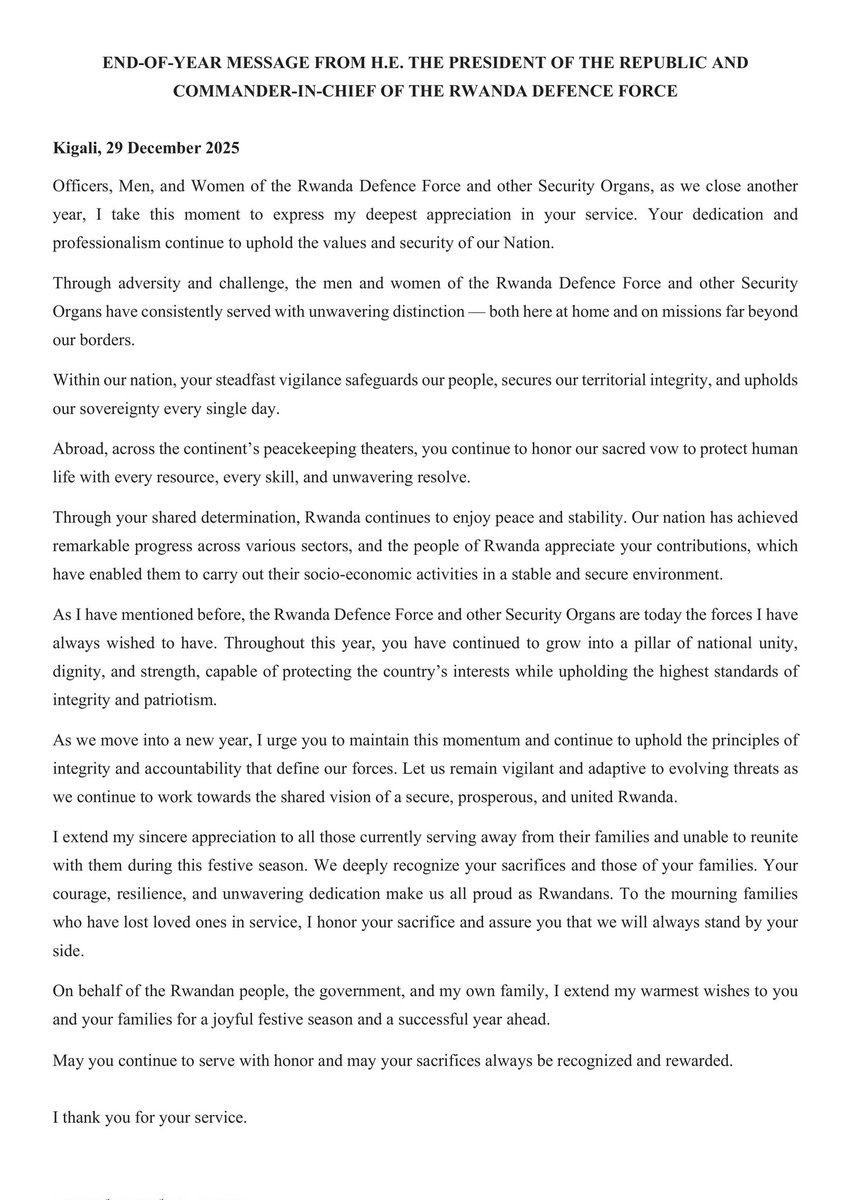 Message from H.E Paul Kagame 

“As I have mentioned before, the Rwanda Defence Force and other Security Organs are today the forces I have always wished to have. Throughout this year, you have continued to grow into a pillar of national unity, dignity, and strength, capable