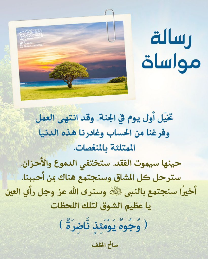 Quran3's tweet image. 🔖 رسالة مواساة

تخيّل أول يوم في الجنة، وقد انتهى العمل
وفرغنا من الحساب وغادرنا هذه الدنيا
الممتلئة بالمنغصات.

حينها سيموت الفقد، ستختفي الدموع والأحزان،
سترحل كل المشاق وسنجتمع هناك بمن أحببنا،
أخيرًا سنجتمع بالنبي ﷺ وسنرى الله عز وجل رأي العين ..
يا عظيم الشوق لتلك اللحظات.