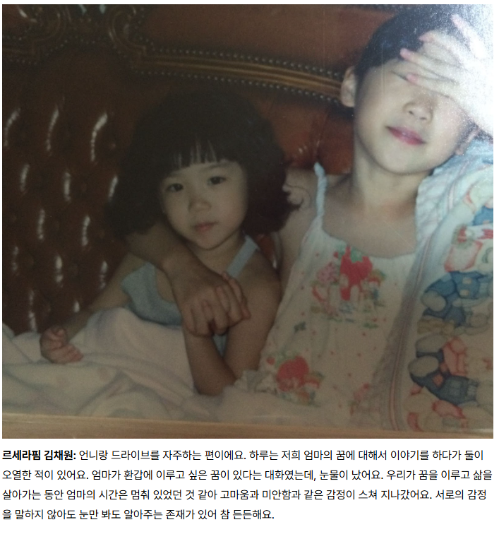 위버스 매거진 
연말의 온기를 더하는 아티스트의 포근한 가족 이야기

르세라핌 김채원: 언니랑 드라이브를 자주하는 편이에요. 하루는 저희 엄마의 꿈에 대해서 이야기를 하다가 둘이 오열한 적이 있어요. 엄마가 환갑에 이루고 싶은 꿈이 있다는 대화였는데, 눈물이 났어요. 우리가 꿈을 이루고