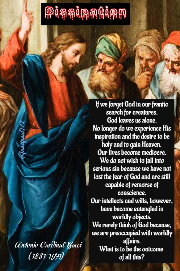 father_rmv's tweet photo. Dissipation

1. Dissipation leads to tepidity, and tepidity leads to sin. Why are we dissipated? So much beauty and goodness surrounds us, created by God for our benefit. It often happens that when we gaze on worldly beauty, we become inordinately attached to it. We see worldly goods and desire too ardently to possess them. We forget that the beauty of this earth is only a fleeting reflection of the eternal beauty of God, and that the good things of creation are gifts from God. Everything which is good and beautiful in this world, therefore, should raise our minds and hearts towards God and prompt us to love Him Who created it. Unfortunately, we often stop half-way, forget God, and begin to seek in creatures the perfect satisfaction which they are incapable of giving us.

Dissipation is the neglect of spiritual things and the inordinate attachment to creatures. It causes us to lead worldly lives and to think only of material interests, money, pleasure, and sometimes sin. If we find that we have fallen into this wretched state, let us act at once. Let us remember that we were not created like the animals for the satisfaction of the senses, but were made for everlasting spiritual happiness. Only God can satisfy our immortal souls, whereas created things, loved for their own sake, eventually leave us bitter and disillusioned. “What does it profit a man,” asks Sacred Scripture, “if he gain the whole world, but suffer the loss of his own soul?” (Mt. 16:26)

2. If we forget God in our frantic search for creatures, God leaves us alone. No longer do we experience His inspirations and the desire to be holy and to gain Heaven. Our lives become mediocre. We do not wish to fall into serious sin, because we have not lost the fear of God and are still capable of remorse of conscience. Our intellects and wills, however, have become entangled in worldly objects. We rarely think of God, because we are preoccupied with worldly affairs.

What is to be the outcome of all this? We cannot remain in this state very long. Our spiritual life lacks the supernatural nourishment of grace, with the result that slowly but surely we slip from dissipation into sin. “With desolation is all the land made desolate,” laments the Holy Spirit, “because there is none that considereth in the heart.” (Jer. 12:11)

3. Imagine the death of the dissipated man. When he reaches the end of his earthly journey, it will seem to him as if he has awakened from a dream. Everything is over now. Gone forever are the objects of desire which he exerted himself so feverishly to acquire. He is alone before God. Money, ease, and pleasure have vanished like snow melting in the sun.

Please God we shall never experience this fearful reawakening. Let us rouse ourselves now, while there is still time, from our spiritual torpor. May God be our first thought and our first desire. May constant prayer, detachment from the world, and steady progress in perfection win for us the everlasting happiness of Heaven. (Antonio Cardinal Bacci)