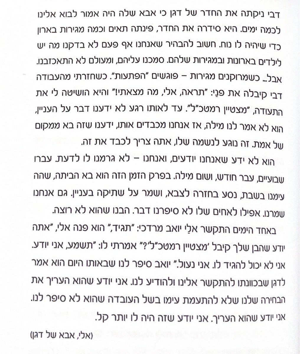 yonatnwer's tweet photo. י טבת.

יום נפילתו של דגן משה ורטמן.
דגן היה המפקד שלי בגולני 13.
הכל כבר נכתב על האיש שכל רצונו היה להיות בצללים. מאחורי הקלעים. ומותו הכואב שם את מפעל החיים שלו- הענווה, על הבמה. למען נדע כולנו איזו נשמה חיה פה. 
דגן היה כולו צניעות אבל חד וחותך ומנהיג אחריו את כל מי שנפגש בו. מנהיג ומדביק. 
דגן נהרג בעופרת יצוקה. 
אחת האבדות הקשות של גדוד 13 ומי שיועד לגדולות בחטיבה. 
דגן היה הופעה איך צריך לחיות. על מה צריך לחלום. איך לנהוג כלפי הבריות ומה זה שימוש תלמידי חכמים. 
אחד היה דגן. אחד יחיד ומיוחד. 
אהבתי את דגן מאוד. 
הוא אחת הדמויות שהכי חסרות לי בחיים בכלל ובפרט בשנתיים האחרונות. 

צרפתי פה קטע שכתב אבא של דגן, אלי, מתוך הספר המופלא שכתבה אחותו תמה בר נתן- ״באהבת עולם, דגן״.