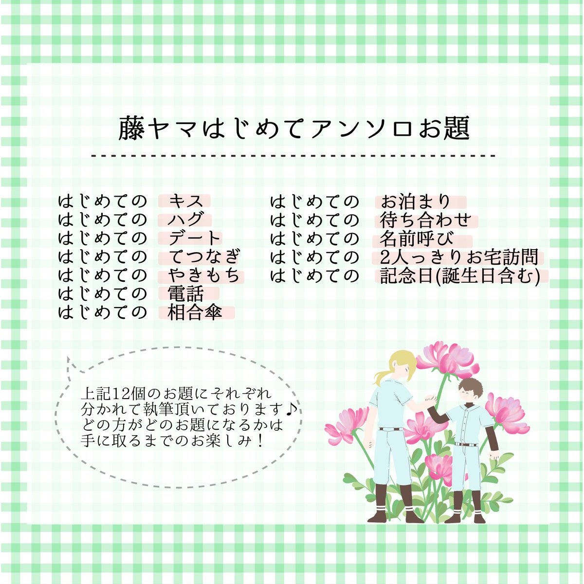 【藤ヤマはじめてアンソロについて】

「藤ヤマの様々な はじめての瞬間」を集めた当アンソロジーでは、それぞれ12個のお題に分かれて執筆頂いております✍✨️どなたがどのお題を担当されるかは アンソロを手に取ってからのお楽しみです💚🤍🫶