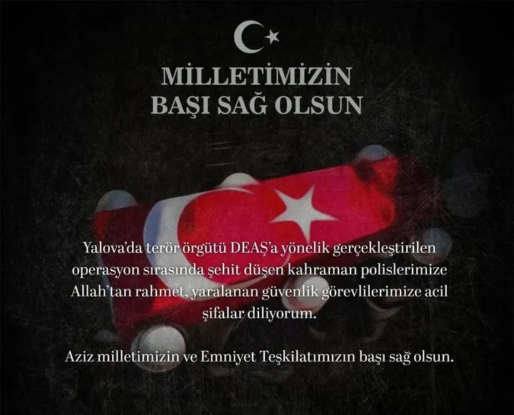Yalova’da terör örgütü DEAŞ’a yönelik gerçekleştirilen operasyon sırasında şehit düşen kahraman polislerimize Allah’tan rahmet, yaralanan güvenlik görevlilerimize acil şifalar diliyorum
Aziz milletimizin ve Emniyet Teşkilatımızın başı sağ olsun.