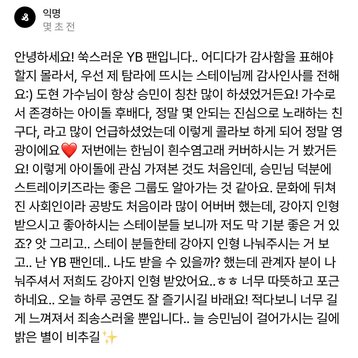 staysday6's tweet photo. message from a yb fan to a stay 🫶

[...] yb's singer yoon dohyon has always praised seungmin a lot! he has often said that seungmin is a hoobae idol he respects as a singer, and that he’s truly one of the few friends who sings sincerely. so being able to see them collaborate like this is such an honor ❤️ 

last time, i even saw han-nim cover blue whale! (lmj service)

this is actually the first time i’ve ever paid so much attention to an idol, but thanks to seungmin-nim, i feel like i’m discovering such a great group like stray kids. [...]

ah, and…when i saw stays getting the dog plushies, i thought, “i'm a yb fan…could i get one too?” and a staff member kindly gave them to us, so we also got dog plushies...hehe it’s so warm and cozy...

i hope you enjoy today’s performance! sorry for the long message but i just want to say that i hope bright stars always shine on the path seungmin walks ✨️