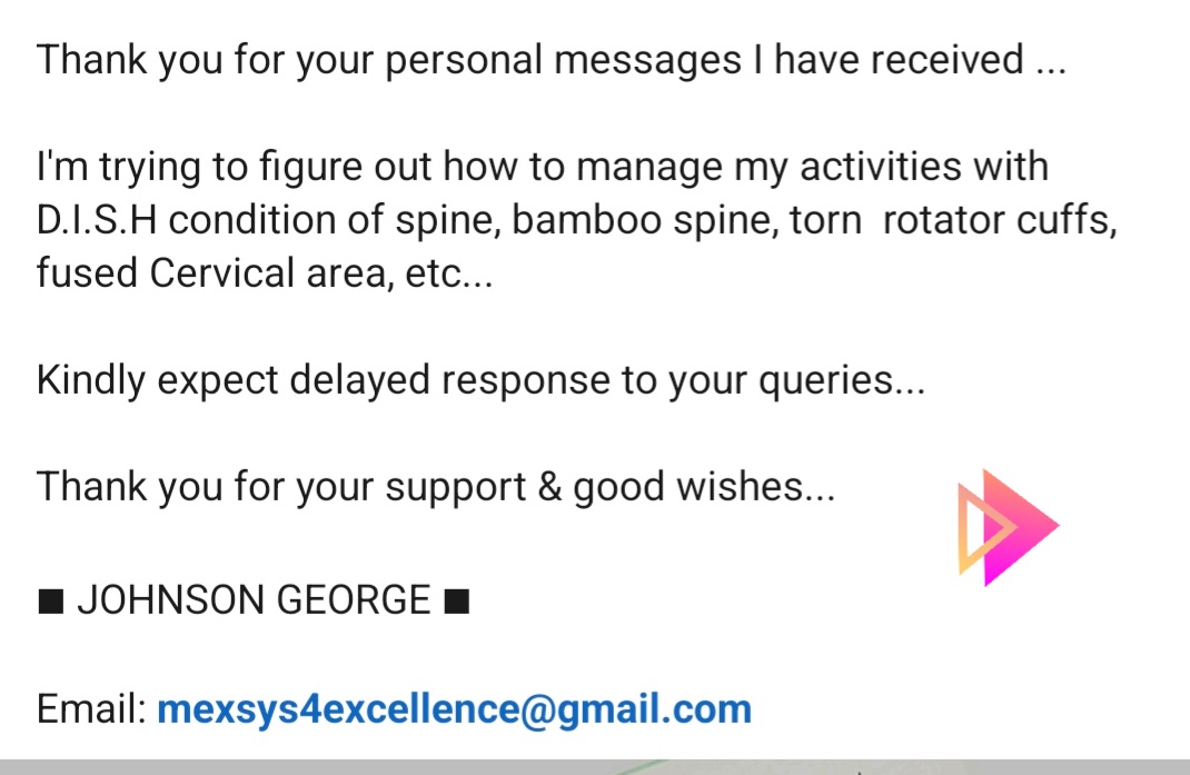 Thanks for your personal messages of support I have received-> I'm figuring out how to manage my activities with reduced mobility,  D.I.S.H condition of spine,bamboo spine,torn  rotator cuffs,fused Cervical area,etc. Kindly expect delayed response to your queries
~Johnson George
