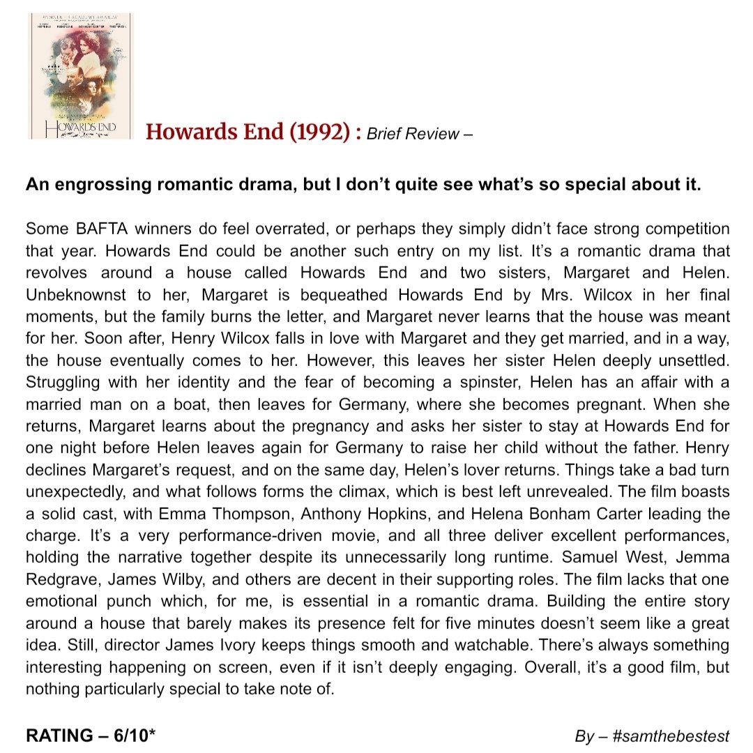 SAMTHEBESTEST_'s tweet photo. #HowardsEnd (1992) :
An engrossing romantic drama, but I don’t quite see what’s so special about it.
Some BAFTA winners do feel overrated, or perhaps they simply didn’t face strong competition that year. Howards End could be another such entry on my list. It’s a romantic drama that revolves around a house called Howards End and two sisters, Margaret and Helen. Unbeknownst to her, Margaret is bequeathed Howards End by Mrs. Wilcox in her final moments, but the family burns the letter, and Margaret never learns that the house was meant for her. Soon after, Henry Wilcox falls in love with Margaret and they get married, and in a way, the house eventually comes to her. However, this leaves her sister Helen deeply unsettled. Struggling with her identity and the fear of becoming a spinster, Helen has an affair with a married man on a boat, then leaves for Germany, where she becomes pregnant. When she returns, Margaret learns about the pregnancy and asks her sister to stay at Howards End for one night before Helen leaves again for Germany to raise her child without the father. Henry declines Margaret’s request, and on the same day, Helen’s lover returns. Things take a bad turn unexpectedly, and what follows forms the climax, which is best left unrevealed. The film boasts a solid cast, with #EmmaThompson #AnthonyHopkins and #HelenaBonhamCarter leading the charge. It’s a very performance-driven movie, and all three deliver excellent performances, holding the narrative together despite its unnecessarily long runtime. Samuel West, Jemma Redgrave, James Wilby, and others are decent in their supporting roles. The film lacks that one emotional punch which, for me, is essential in a romantic drama. Building the entire story around a house that barely makes its presence felt for five minutes doesn’t seem like a great idea. Still, director #JamesIvory keeps things smooth and watchable. There’s always something interesting happening on screen, even if it isn’t deeply engaging. Overall, it’s a good film, but nothing particularly special to take note of.
RATING – 6/10*
By – samthebestest