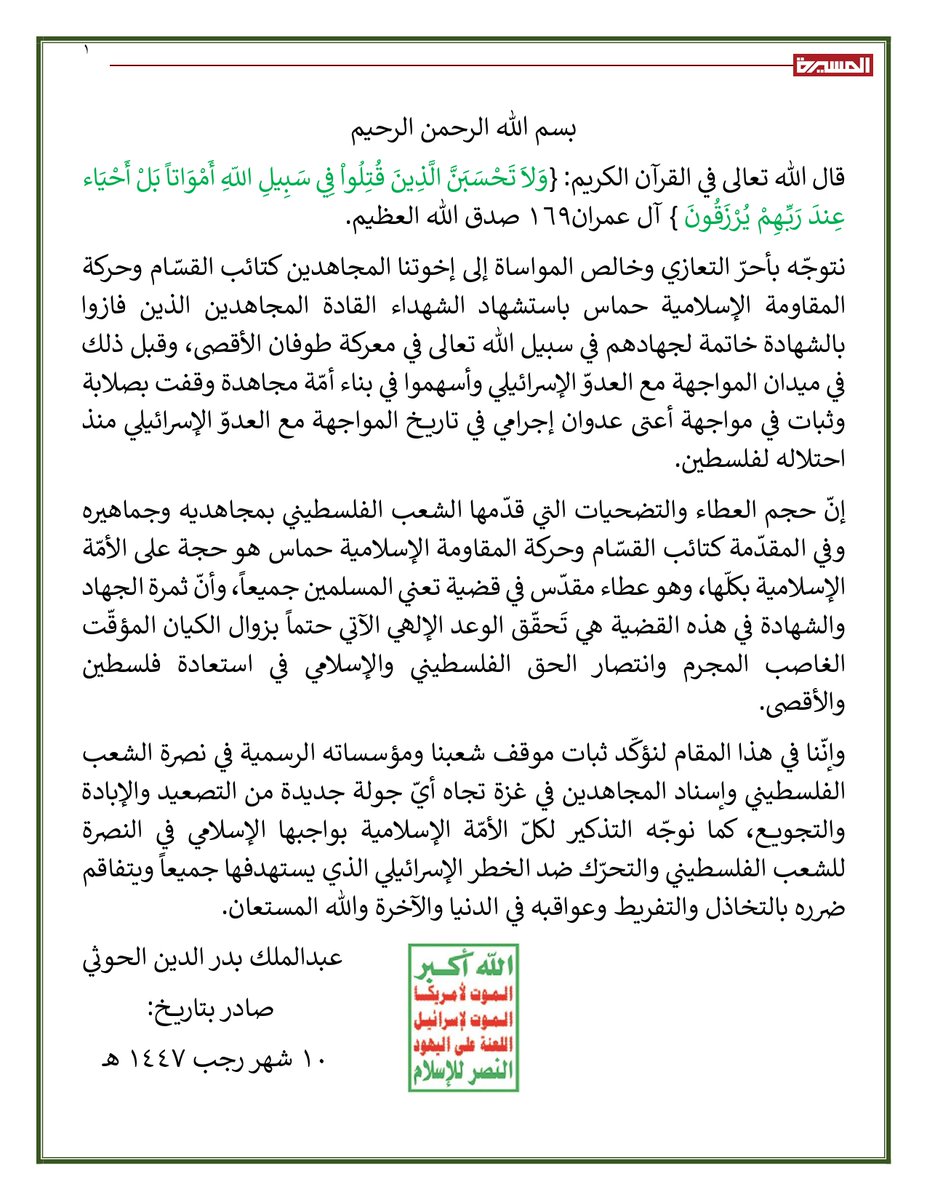 📜  نص برقية العزاء من السيد القائد عبدالملك بدرالدين الحوثي لحركة حماس باستشهاد ثلة من قيادات كتائب القسام 10 رجب 1447هـ  30 ديسمبر 2025م

بسم الله الرحمن الرحيم
قال الله تعالى في القرآن الكريم: {وَلاَ تَحْسَبَنَّ الَّذِينَ قُتِلُواْ فِي سَبِيلِ اللّهِ أَمْوَاتاً بَلْ أَحْيَاء