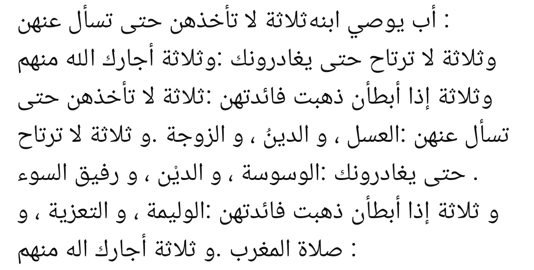 "Bir baba oğluna öğüt verir:

“Üç şeyi, sormadan alma:
- Balı - Borcu - Eşi.

Üç şey vardır ki, senden ayrılmadıkça onlardan emin olma:

- Vesvese - Borç - Kötü arkadaş.

Üç şey gecikirse faydası kalmaz:

Düğün yemeği -Taziye-Akşam namazı.

Üç kimseden Allah seni korusun:

-