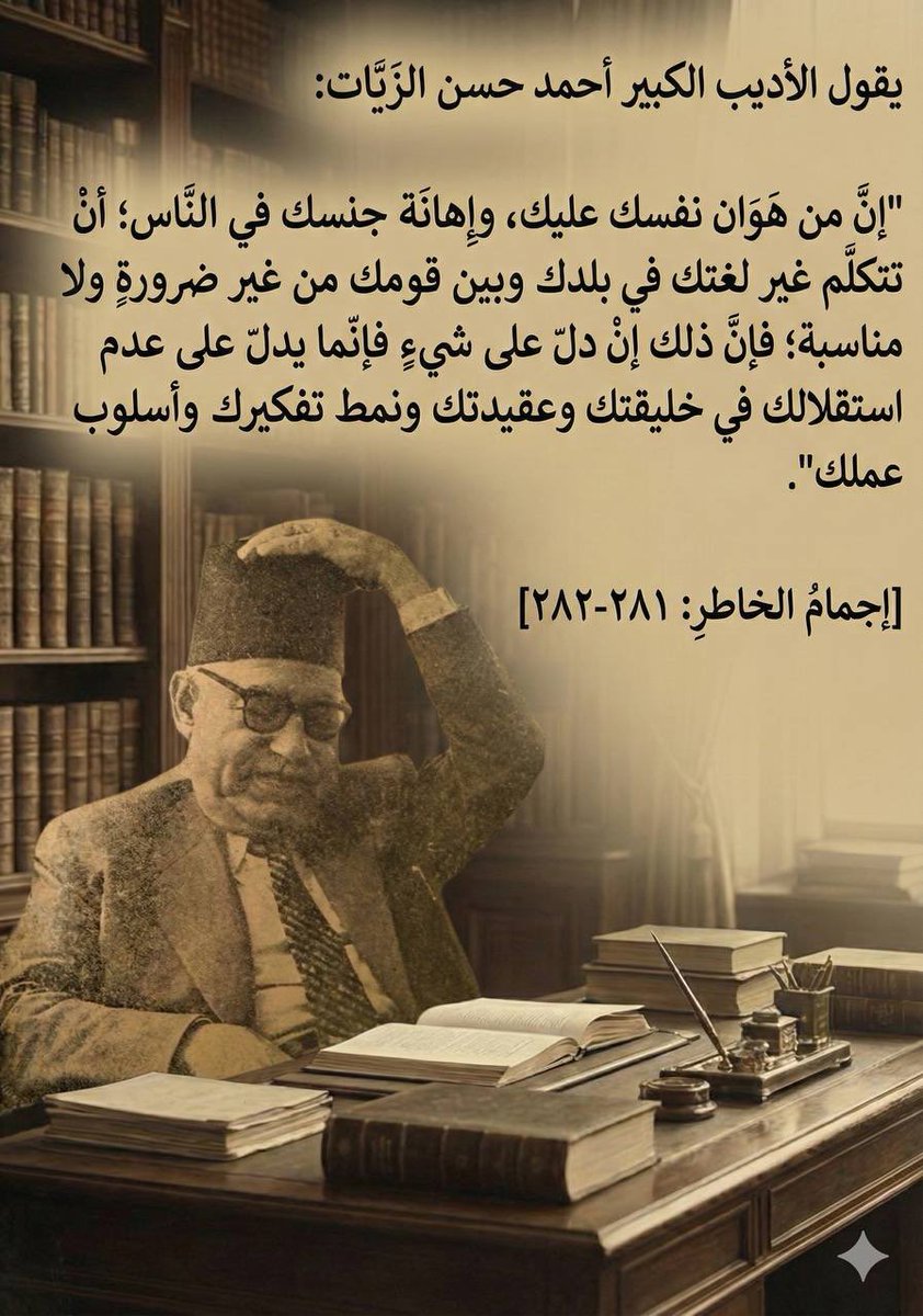 "إنّ من هَوَان نفسك عليك، وإهانة جنسك في النّاس؛ أنْ تتكلّم غير لغتك في بلدك وبين قومك من غير ضرورةٍ ولا مناسبة؛ 
فإنّ ذلك إنْ دلّ على شيءٍ فإنّما يدلّ على عدم استقلالك في خليقتك وعقيدتك ونمط تفكيرك وأسلوب عملك".

أحمد حسن الزيات.