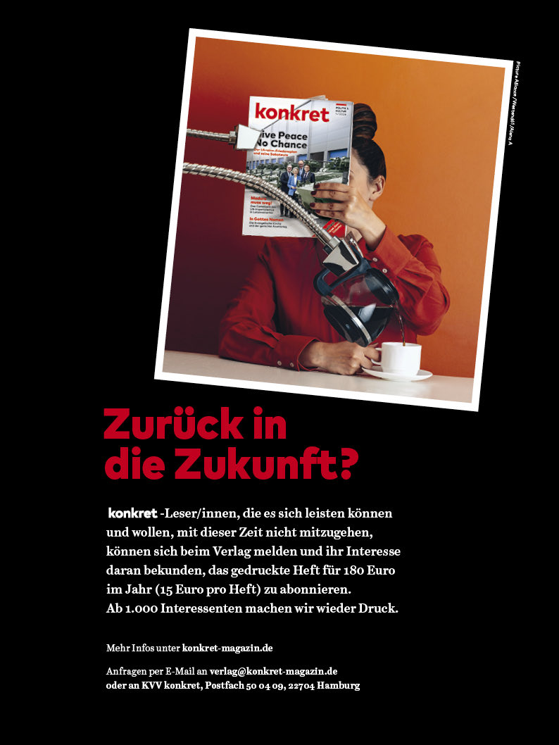 Ab 1.000 Interessenten machen wir wieder Druck! ✊🏼
Mehr Infos unter konkret-magazin.de
Anfragen per E-Mail an verlag@konkret-magazin.de oder per Post an KVV konkret, Postfach 50 04 09, 22704 Hamburg 

#konkretmagazin