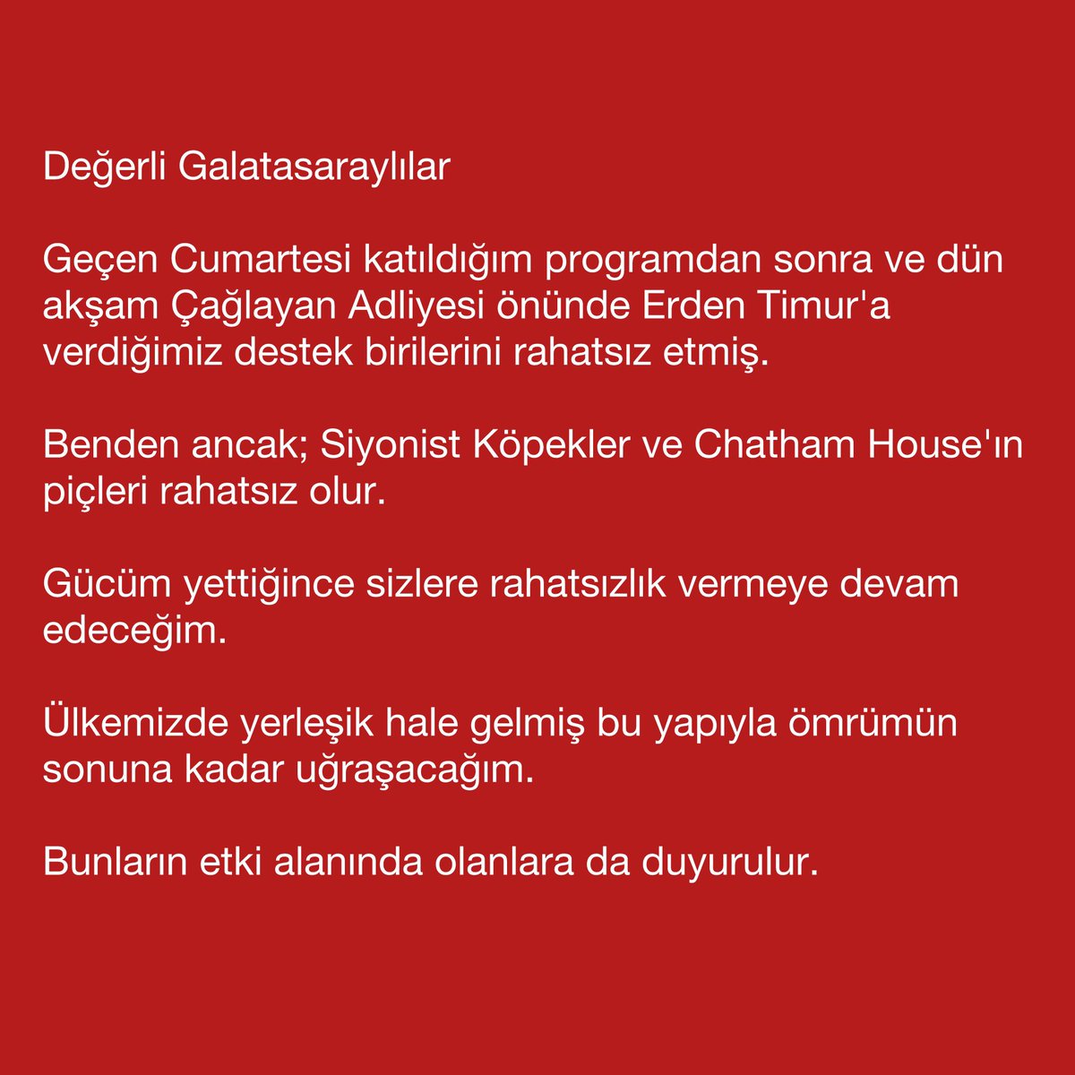 Değerli Galatasaraylılar

Geçen Cumartesi katıldığım programdan sonra ve dün akşam Çağlayan Adliyesi önünde Erden Timur'a verdiğimiz destek birilerini rahatsız etmiş.

Benden ancak; Siyonist Köpekler ve Chatham House'ın piçleri rahatsız olur.

Gücüm yettiğince sizlere rahatsızlık