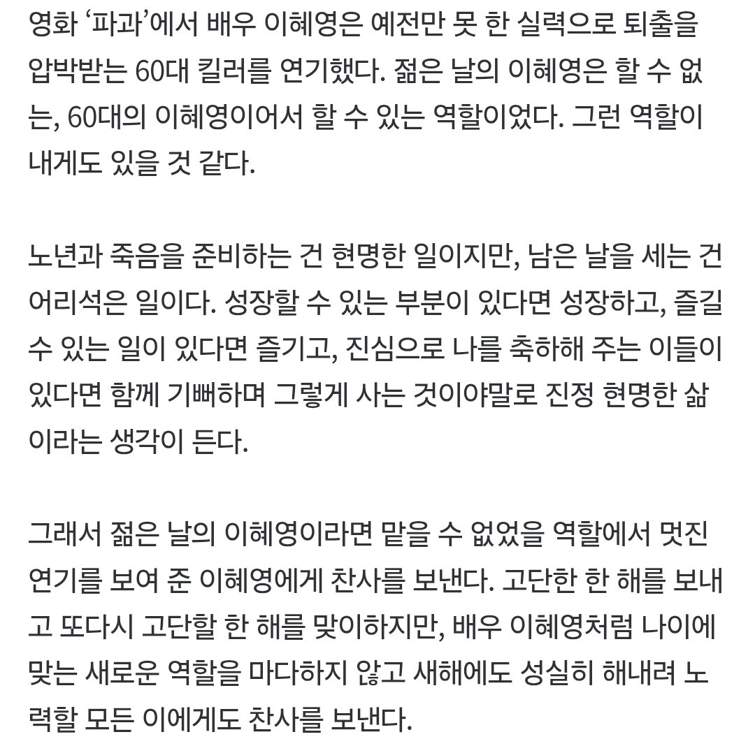 좀 아까 올라온 혜영님에 대한 칼럼!!👍🏻🥹

[박상준 칼럼] 배우 이혜영에게 보내는 찬사
- 저 사람은 여전히 현역이구나.
- 그는 ‘파과’에서 백발이 성성하고 주름이 가득한 얼굴로 등장했지만, 매 장면에서 화면을 압도했다.
- 젊은 날의 이혜영이라면 맡을 수 없었을 역할에서 멋진 연기를 보여 준