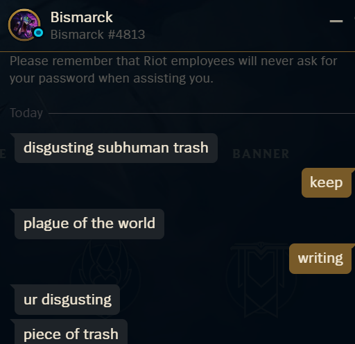 Hey <a href="/RiotSupportES/">RiotSupportES</a>, here is a wonderful one for having your eyes on.
Bismarck #4813
Game ID: 7664158917
All the textbook banable flame.