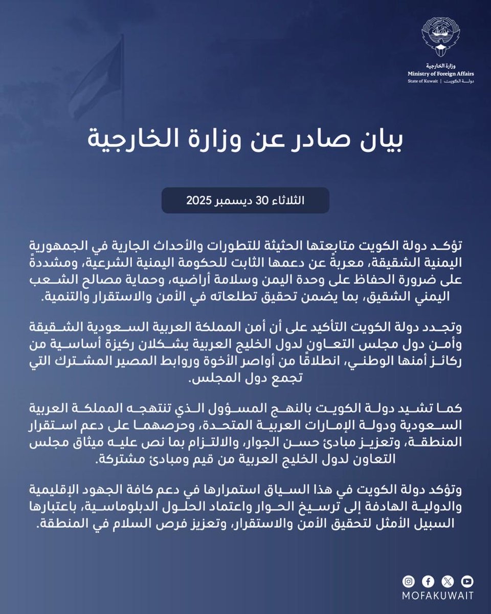 بيان صادر عن وزارة الخارجية 
الثلاثاء 30 ديسمبر 2025

تؤكد دولة الكويت متابعتها الحثيثة للتطورات والأحداث الجارية في الجمهورية اليمنية الشقيقة، معربةً عن دعمها الثابت للحكومة اليمنية الشرعية، ومشددةً على ضرورة الحفاظ على وحدة اليمن وسلامة أراضيه، وحماية مصالح الشعب اليمني الشقيق،