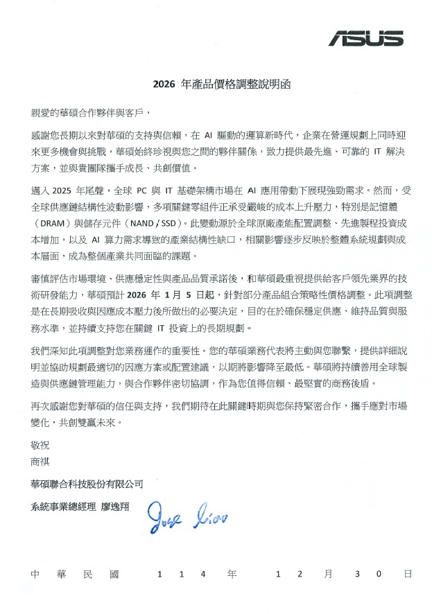 jukan05's tweet photo. 【ASUS 2026 Product Pricing Adjustment Notice】

2026 Product Price Adjustment Announcement

Dear ASUS Partners and Customers,

Thank you for your long-term trust and support. As we enter a new era of AI-driven computing, enterprises are expanding rapidly while facing structural transformation. ASUS envisions working hand-in-hand with our partners to achieve mutual growth by delivering best-in-class IT solutions and capturing opportunities in a fast-changing competitive landscape.

Throughout 2025, the global PC and infrastructure market experienced recovery driven by AI application deployment needs. However, impacted by ongoing global supply chain fluctuations, multiple component costs have faced sustained upward pressure — especially memory (DRAM) and new-generation storage components (NAND / SSD). In addition, manufacturing-related operational costs and long-term depreciation continue to rise. These trends have posed challenges to cost control for the entire industry.

After evaluating market conditions, supply-chain input cost increases, and performance requirements, ASUS has determined the need to adjust the prices of certain product portfolios. The price adjustment will take effect starting January 5, 2026. This adjustment is necessary to absorb long-term rising input and logistics costs and to maintain stable product quality and service levels. It will also ensure continued support for our customers’ long-term IT investment planning.

ASUS deeply understands the importance of your continued collaboration. Your trust motivates us to keep making breakthroughs, enhance product and service innovation, and strengthen our supply-chain resilience — so that together, we may respond more effectively to rapidly evolving technology demand, global digital transformation, and competitive market shifts. We will continue providing stable-quality products and reliable service capacity as your long-term strategic partner.

Once again, we appreciate your confidence and support. We look forward to navigating these market changes with you and creating the future together.

Respectfully,

ASUSTeK Computer Inc.
System Business Group — General Manager, Jose Liao (signature)
Date: December 30, 2025 (Republic of China Year 114)